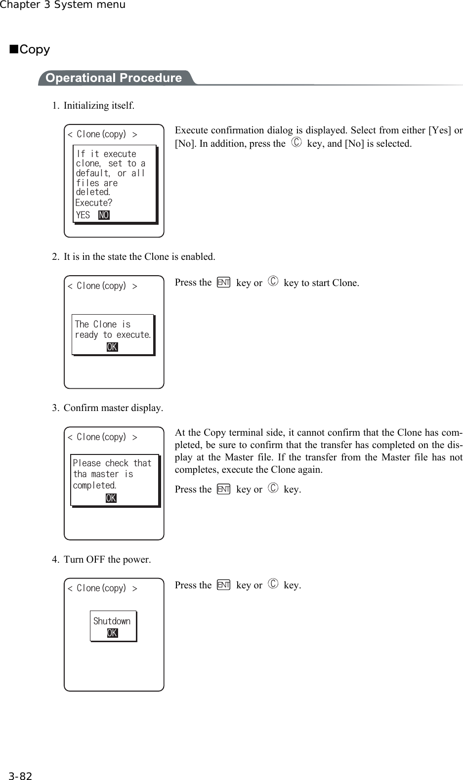 Chapter 3 System menu 3-82 ■Copy  1. Initializing itself. %NQPGEQR[ ǽǽǽǽǽǽǽǽǽǽǽENQPGUGVVQCFGHCWNVQTCNN+HKVGZGEWVGFGNGVGF;'501HKNGUCTG'ZGEWVG! Execute confirmation dialog is displayed. Select from either [Yes] or [No]. In addition, press the    key, and [No] is selected. 2.  It is in the state the Clone is enabled. %NQPGEQR[ ǽǽǽǽǽǽǽǽǽǽǽTGCF[VQGZGEWVG6JG%NQPGKU1- Press the   key or    key to start Clone. 3. Confirm master display. %NQPGEQR[ ǽǽǽǽǽǽǽǽǽǽǽVJCOCUVGTKU2NGCUGEJGEMVJCV1-EQORNGVGF At the Copy terminal side, it cannot confirm that the Clone has com-pleted, be sure to confirm that the transfer has completed on the dis-play at the Master file. If the transfer from the Master file has not completes, execute the Clone again. Press the   key or   key.  4.  Turn OFF the power. %NQPGEQR[ ǽǽǽǽǽǽǽǽǽǽǽ5JWVFQYP1- Press the   key or   key.  