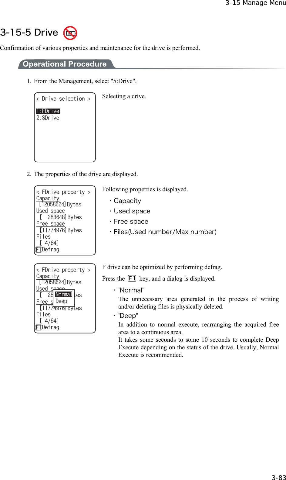  3-15 Manage Menu  3-83 3-15-5 Drive   Confirmation of various properties and maintenance for the drive is performed.  1.  From the Management, select "5:Drive". &amp;TKXGUGNGEVKQP 5&amp;TKXG(&amp;TKXG Selecting a drive. 2.  The properties of the drive are displayed. ᵘ?$[VGU(&amp;TKXGRTQRGTV[ %CRCEKV[ᵘ?$[VGU(TGGURCEG7UGFURCEGᵘ?$[VGU(KNGUᵘᵚǽ&amp;GHTCI( Following properties is displayed. ・Capacity ・Used space ・Free space ・Files(Used number/Max number) ᵘ?$[VGU(&amp;TKXGRTQRGTV[ %CRCEKV[ᵘ?$[VGU(TGGURCEG7UGFURCEGᵘ?$[VGU(KNGUᵘᵚǽ&amp;GHTCI(0QTOCN&amp;GGR F drive can be optimized by performing defrag. Press the    key, and a dialog is displayed. ・"Normal" The unnecessary area generated in the process of writing and/or deleting files is physically deleted. ・"Deep" In addition to normal execute, rearranging the acquired free area to a continuous area. It takes some seconds to some 10 seconds to complete Deep Execute depending on the status of the drive. Usually, Normal Execute is recommended.  