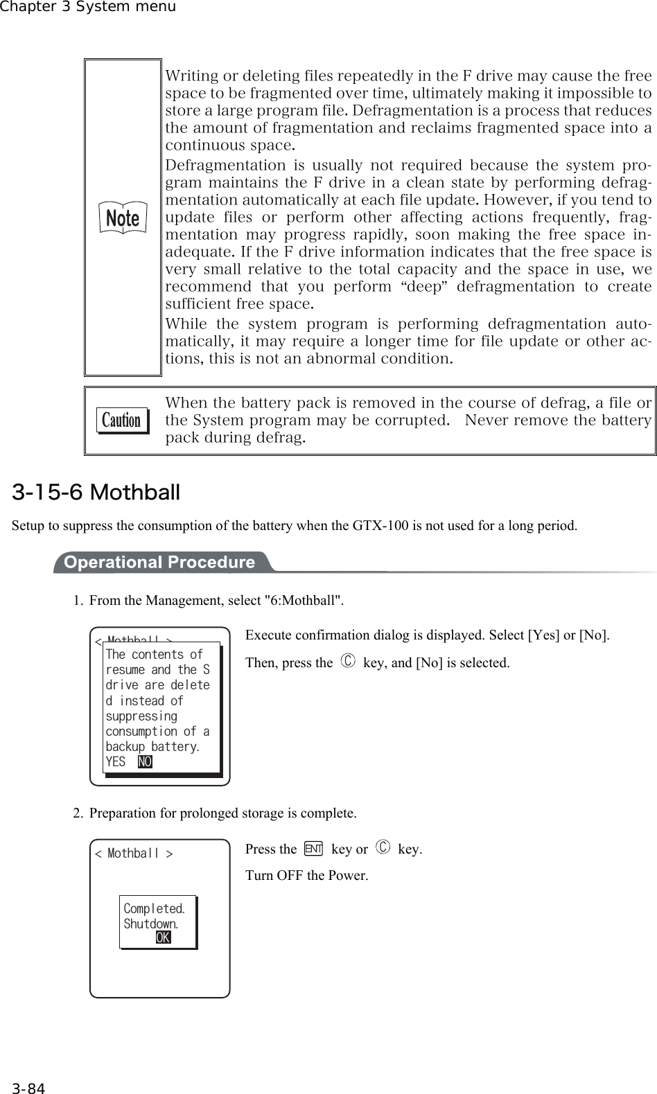 Chapter 3 System menu 3-84  Writing or deleting files repeatedly in the F drive may cause the free space to be fragmented over time, ultimately making it impossible to store a large program file. Defragmentation is a process that reduces the amount of fragmentation and reclaims fragmented space into a continuous space. Defragmentation is usually not required because the system pro-gram maintains the F drive in a clean state by performing defrag-mentation automatically at each file update. However, if you tend to update  files  or  perform  other  affecting  actions  frequently,  frag-mentation  may  progress  rapidly,  soon  making  the  free  space  in-adequate. If the F drive information indicates that the free space is very  small relative  to  the total  capacity  and  the  space in  use, we recommend  that  you  perform  &ldquo;deep&rdquo;defragmentation  to  create sufficient free space. While  the  system  program  is  performing  defragmentation  auto-matically, it may require a longer time for file update or other ac-tions, this is not an abnormal condition.   When the battery pack is removed in the course of defrag, a file or the System program may be corrupted.    Never remove the battery pack during defrag.  3-15-6 Mothball Setup to suppress the consumption of the battery when the GTX-100 is not used for a long period.  1.  From the Management, select "6:Mothball". /QVJDCNN UWRRTGUUKPI;'501TGUWOGCPFVJG5FTKXGCTGFGNGVG6JGEQPVGPVUQHFKPUVGCFQHEQPUWORVKQPQHCDCEMWRDCVVGT[ Execute confirmation dialog is displayed. Select [Yes] or [No]. Then, press the    key, and [No] is selected.  2.  Preparation for prolonged storage is complete. %QORNGVGF5JWVFQYP/QVJDCNN 1- Press the   key or   key. Turn OFF the Power.  