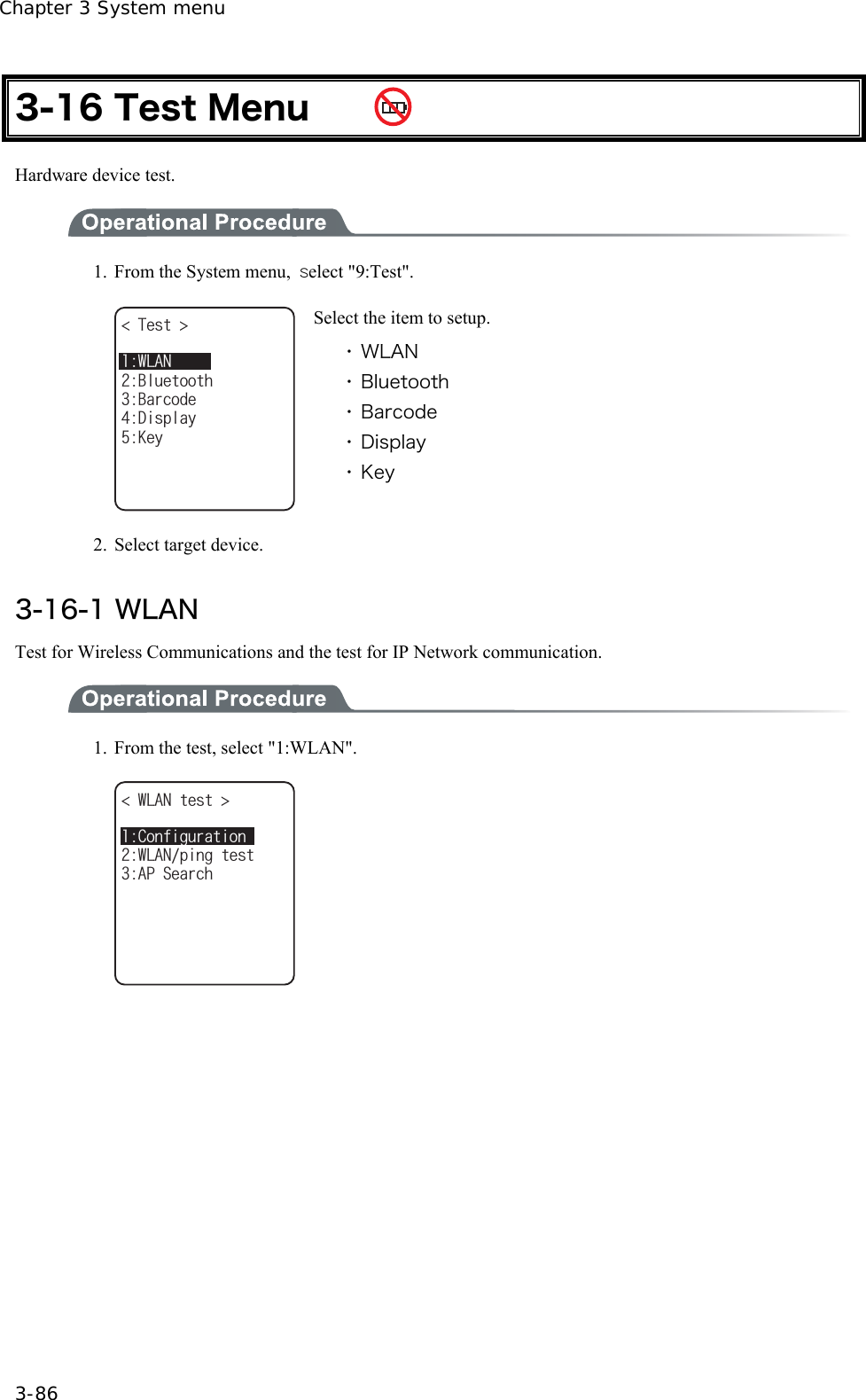 Chapter 3 System menu 3-86 3-16 Test Menu     Hardware device test.  1.  From the System menu,  ｓelect "9:Test". 6GUV $CTEQFG&amp;KURNC[$NWGVQQVJ-G[9.#0 Select the item to setup. ・ WLAN ・ Bluetooth ・ Barcode ・ Display ・ Key 2. Select target device.  3-16-1 WLAN Test for Wireless Communications and the test for IP Network communication.  1.  From the test, select "1:WLAN". 9.#0VGUV ǽǽǽǽǽǽǽǽǽǽ#25GCTEJ9.#0RKPIVGUV%QPHKIWTCVKQP   