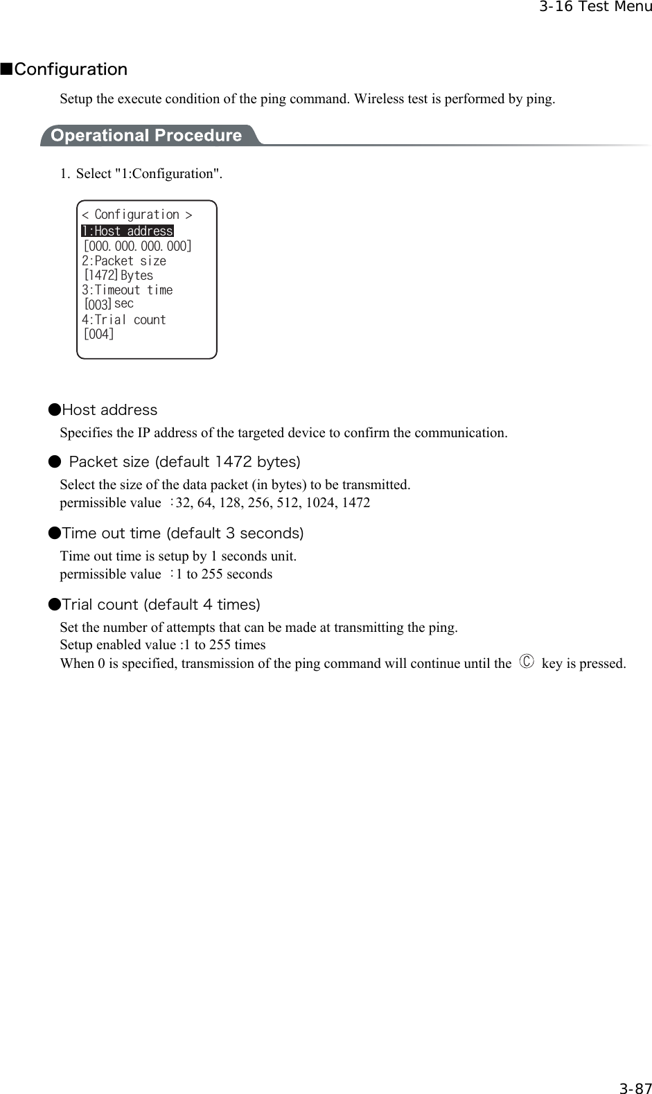  3-16 Test Menu  3-87 ■Configuration Setup the execute condition of the ping command. Wireless test is performed by ping.  1. Select "1:Configuration". ᵘᵚ%QPHKIWTCVKQP 2CEMGVUK\G=?$[VGU6KOGQWVVKOG=?UGE6TKCNEQWPVᵘᵚ*QUVCFFTGUU   ●Host address Specifies the IP address of the targeted device to confirm the communication. ●  Packet size (default 1472 bytes) Select the size of the data packet (in bytes) to be transmitted. permissible value  ：32, 64, 128, 256, 512, 1024, 1472 ●Time out time (default 3 seconds) Time out time is setup by 1 seconds unit. permissible value  ：1 to 255 seconds ●Trial count (default 4 times) Set the number of attempts that can be made at transmitting the ping. Setup enabled value :1 to 255 times When 0 is specified, transmission of the ping command will continue until the   key is pressed.  