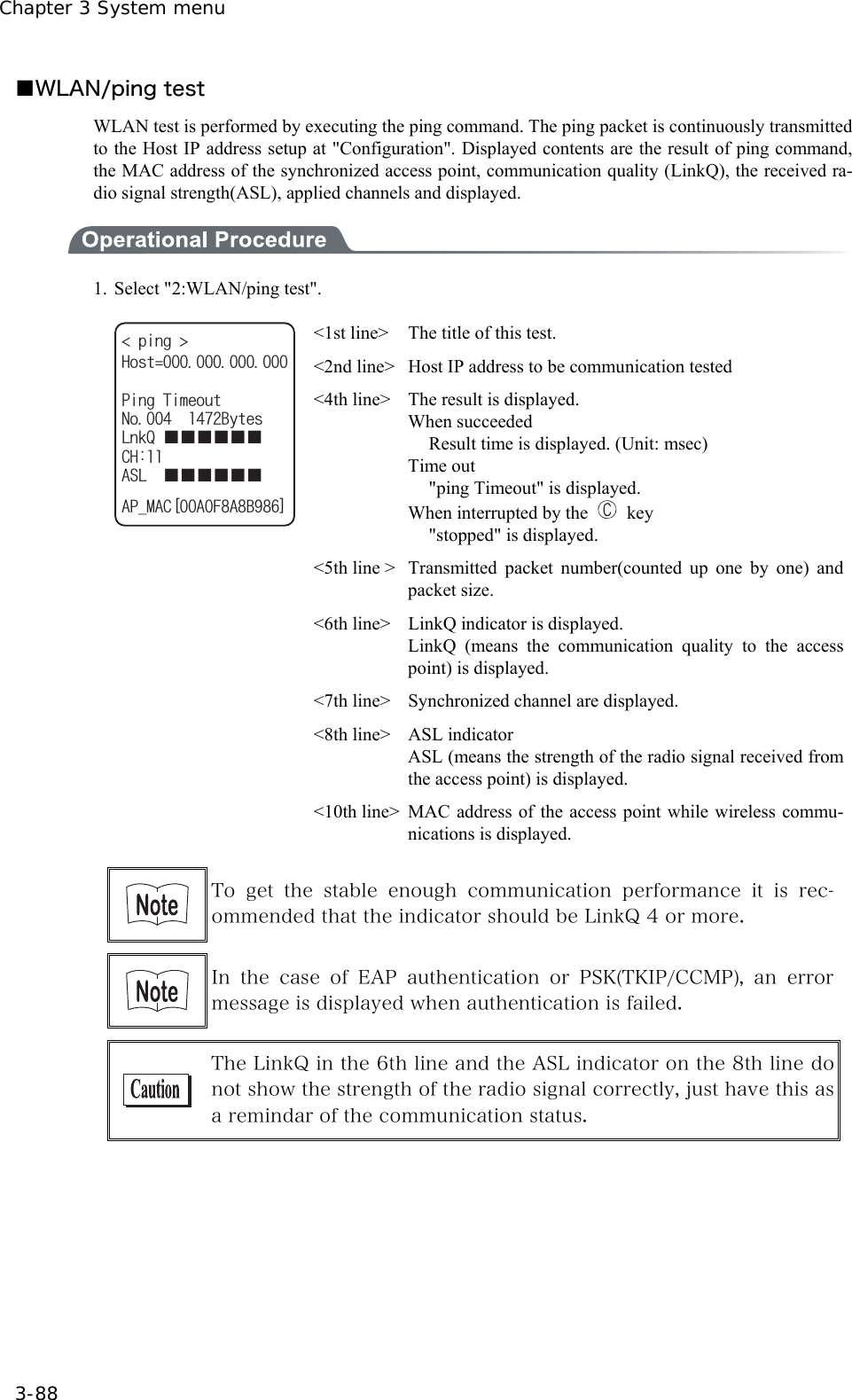 Chapter 3 System menu 3-88 ■WLAN/ping test WLAN test is performed by executing the ping command. The ping packet is continuously transmitted to the Host IP address setup at "Configuration". Displayed contents are the result of ping command, the MAC address of the synchronized access point, communication quality (LinkQ), the received ra-dio signal strength(ASL), applied channels and displayed.  1.  Select "2:WLAN/ping test". RKPI 2KPI6KOGQWV0Q$[VGU.PM3ǪǪǪǪǪǪ%*#5.ǪǪǪǪǪǪ#2A/#%=#(#$?*QUV <1st line>  The title of this test. <2nd line>  Host IP address to be communication tested <4th line>  The result is displayed. When succeeded   Result time is displayed. (Unit: msec) Time out   "ping Timeout" is displayed. When interrupted by the   key  "stopped" is displayed. <5th line >  Transmitted packet number(counted up one by one) and packet size. <6th line>    LinkQ indicator is displayed. LinkQ (means the communication quality to the access point) is displayed. <7th line>  Synchronized channel are displayed. <8th line>  ASL indicator   ASL (means the strength of the radio signal received from the access point) is displayed.   <10th line> MAC address of the access point while wireless commu-nications is displayed.   To  get  the  stable  enough  communication  performance  it  is  rec-ommended that the indicator should be LinkQ 4 or more.     In the case of EAP authentication or PSK(TKIP/CCMP), an error message is displayed when authentication is failed.     The LinkQ in the 6th line and the ASL indicator on the 8th line do not show the strength of the radio signal correctly, just have this as a remindar of the communication status.   