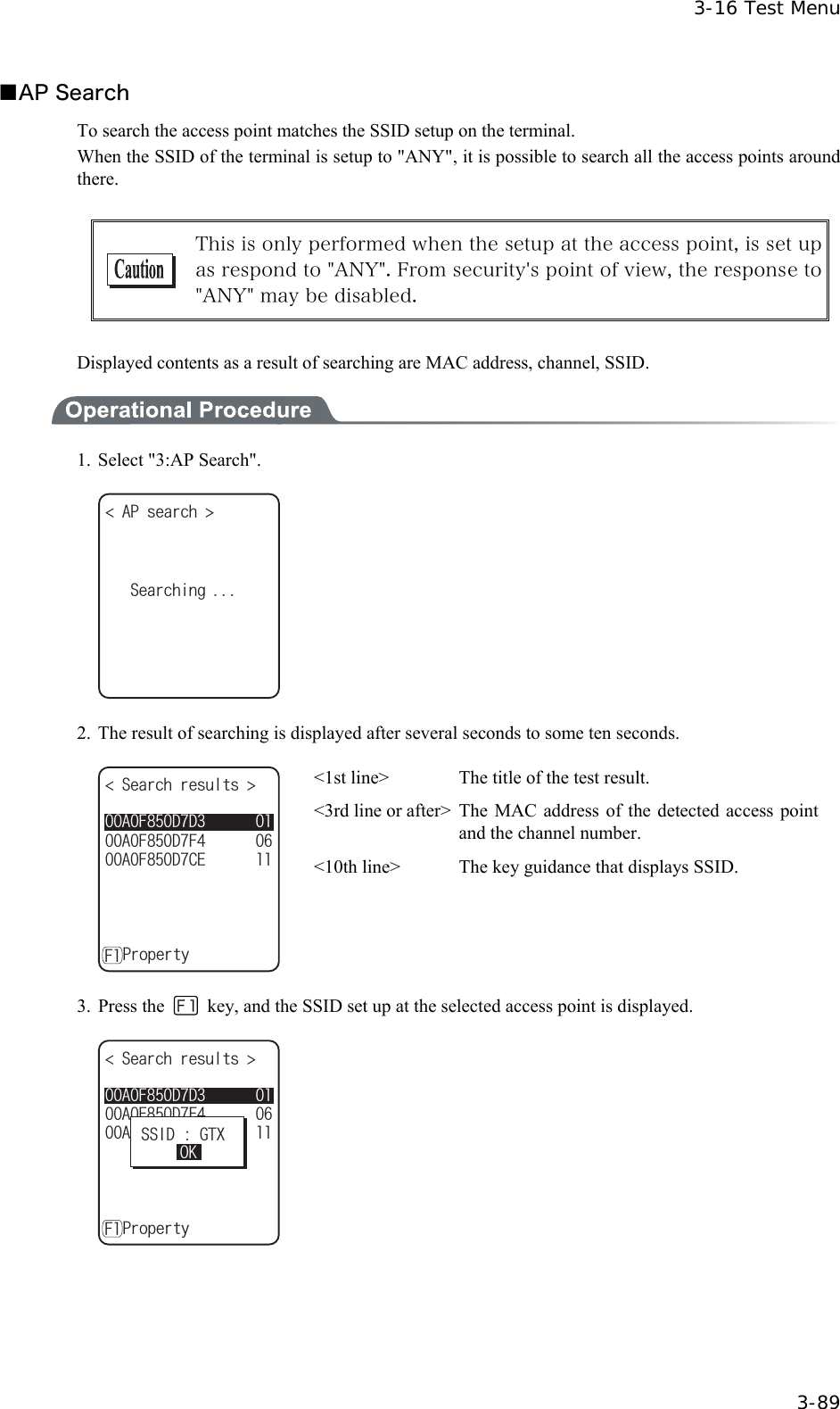 3-16 Test Menu  3-89 ■AP Search To search the access point matches the SSID setup on the terminal. When the SSID of the terminal is setup to "ANY", it is possible to search all the access points around there.   This is only performed when the setup at the access point, is set up as respond to "ANY". From security's point of view, the response to "ANY" may be disabled.  Displayed contents as a result of searching are MAC address, channel, SSID.  1.  Select "3:AP Search". #2UGCTEJ 5GCTEJKPI  2.  The result of searching is displayed after several seconds to some ten seconds. 5GCTEJTGUWNVU #(&amp;%'#(&amp;(#(&amp;&amp;ǽ2TQRGTV[( <1st line>  The title of the test result. <3rd line or after>  The  MAC  address of the detected access point and the channel number. <10th line>  The key guidance that displays SSID. 3. Press the   key, and the SSID set up at the selected access point is displayed. 5GCTEJTGUWNVU #(&amp;%'#(&amp;(#(&amp;&amp;ǽ2TQRGTV[(55+&amp;)6:1-   