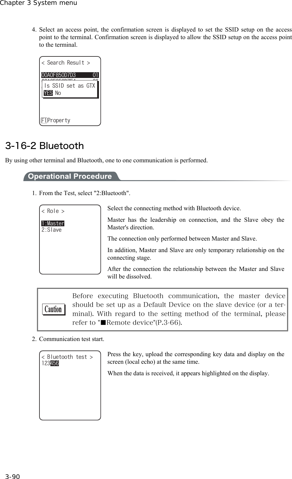 Chapter 3 System menu 3-90 4. Select an access point, the confirmation screen is displayed to set the SSID setup on the access point to the terminal. Confirmation screen is displayed to allow the SSID setup on the access point to the terminal. 5GCTEJ4GUWNV #(&amp;%'#(&amp;(#(&amp;&amp;ǽ2TQRGTV[(+U55+&amp;UGVCU)6:;'50Q   3-16-2 Bluetooth By using other terminal and Bluetooth, one to one communication is performed.  1.  From the Test, select "2:Bluetooth". 4QNG ǽǽǽǽǽǽǽǽǽǽ5NCXG/CUVGT Select the connecting method with Bluetooth device. Master has the leadership on connection, and the Slave obey the Master's direction. The connection only performed between Master and Slave. In addition, Master and Slave are only temporary relationship on the connecting stage. After the connection the relationship between the Master and Slave will be dissolved.   Before  executing  Bluetooth  communication,  the  master  device should be set up as a Default Device on the slave device (or a ter-minal).  With  regard  to  the  setting  method  of  the  terminal,  please refer to "■Remote device"(P.3-66). 2.  Communication test start. $NWGVQQVJVGUV  Press the key, upload the corresponding key data and display on the screen (local echo) at the same time. When the data is received, it appears highlighted on the display.  