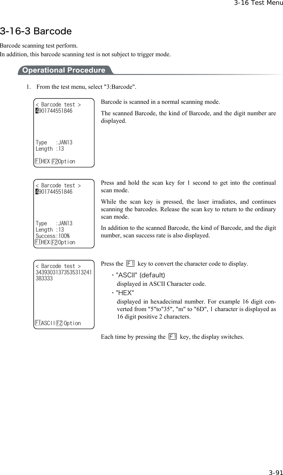  3-16 Test Menu  3-91 3-16-3 Barcode Barcode scanning test perform. In addition, this barcode scanning test is not subject to trigger mode.  1.    From the test menu, select "3:Barcode". $CTEQFGVGUV 6[RG,#0.GPIVJǽ*':1RVKQP( ( Barcode is scanned in a normal scanning mode. The scanned Barcode, the kind of Barcode, and the digit number are displayed.  $CTEQFGVGUV 6[RG,#0.GPIVJ5WEEGUUǽ*':1RVKQP( ( Press and hold the scan key for 1 second to get into the continual scan mode. While the scan key is pressed, the laser irradiates, and continues scanning the barcodes. Release the scan key to return to the ordinary scan mode. In addition to the scanned Barcode, the kind of Barcode, and the digit number, scan success rate is also displayed.  $CTEQFGVGUV ǽ#5%++1RVKQP( ( Press the    key to convert the character code to display. ・"ASCII" (default) displayed in ASCII Character code. ・"HEX" displayed in hexadecimal number. For example 16 digit con-verted from "5"to"35", "m" to "6D", 1 character is displayed as 16 digit positive 2 characters.  Each time by pressing the    key, the display switches.   