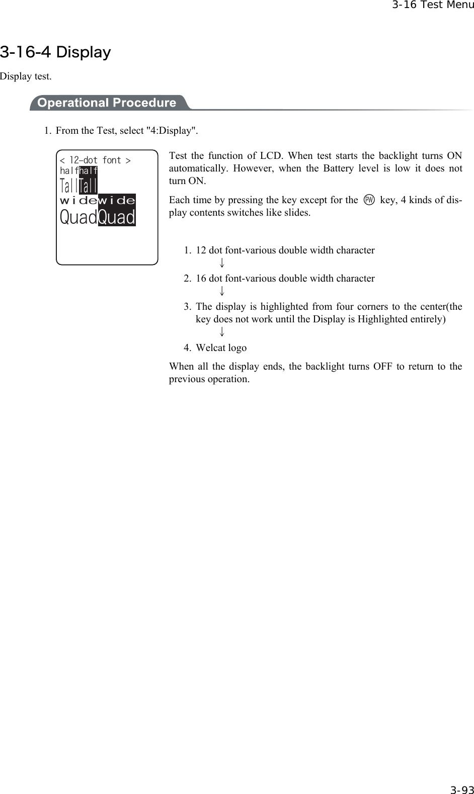  3-16 Test Menu  3-93 3-16-4 Display   Display test.  1.  From the Test, select "4:Display". YKFGYKFG3WCF3WCF6CNN6CNNJCNHJCNHFQVHQPV  Test the function of LCD. When test starts the backlight turns ON automatically. However, when the Battery level is low it does not turn ON. Each time by pressing the key except for the    key, 4 kinds of dis-play contents switches like slides.  1.  12 dot font-various double width character     &darr; 2.  16 dot font-various double width character     &darr; 3. The display is highlighted from four corners to the center(the key does not work until the Display is Highlighted entirely)     &darr; 4. Welcat logo When all the display ends, the backlight turns OFF to return to the previous operation.  