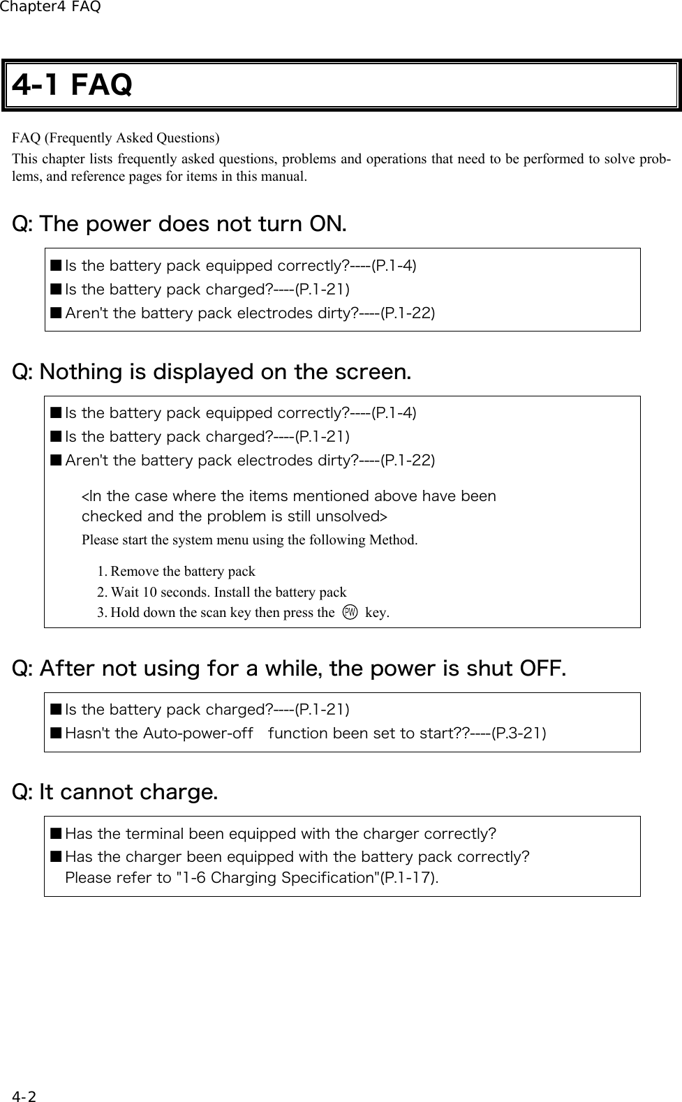 Chapter4 FAQ 4-2 4-1 FAQ FAQ (Frequently Asked Questions) This chapter lists frequently asked questions, problems and operations that need to be performed to solve prob-lems, and reference pages for items in this manual. Q: The power does not turn ON. ■ Is the battery pack equipped correctly?----(P.1-4) ■ Is the battery pack charged?----(P.1-21) ■ Aren't the battery pack electrodes dirty?----(P.1-22) Q: Nothing is displayed on the screen. ■ Is the battery pack equipped correctly?----(P.1-4) ■ Is the battery pack charged?----(P.1-21) ■ Aren't the battery pack electrodes dirty?----(P.1-22)  <In the case where the items mentioned above have been   checked and the problem is still unsolved> Please start the system menu using the following Method.  1. Remove the battery pack   2. Wait 10 seconds. Install the battery pack   3. Hold down the scan key then press the   key. Q: After not using for a while, the power is shut OFF. ■ Is the battery pack charged?----(P.1-21) ■ Hasn't the Auto-power-off    function been set to start??----(P.3-21) Q: It cannot charge. ■ Has the terminal been equipped with the charger correctly? ■ Has the charger been equipped with the battery pack correctly? Please refer to "1-6 Charging Specification"(P.1-17). 