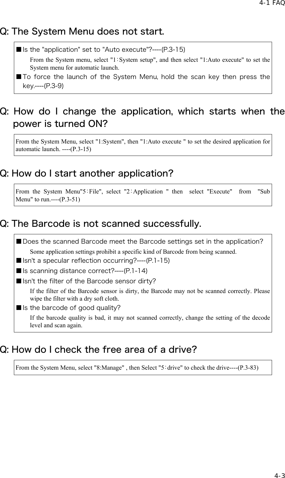  4-1 FAQ   4-3 Q: The System Menu does not start. ■ Is the "application" set to "Auto execute"?----(P.3-15) From the System menu, select "1：System setup", and then select "1:Auto execute" to set the System menu for automatic launch. ■ To  force  the  launch  of  the  System Menu, hold the scan key  then  press  the key.----(P.3-9) Q: How do I change the application, which starts when the power is turned ON? From the System Menu, select "1:System", then "1:Auto execute " to set the desired application for automatic launch. ----(P.3-15) Q: How do I start another application? From the System Menu"5：File", select "2：Application " then  select "Execute"  from  "Sub Menu" to run.----(P.3-51) Q: The Barcode is not scanned successfully. ■ Does the scanned Barcode meet the Barcode settings set in the application? Some application settings prohibit a specific kind of Barcode from being scanned. ■ Isn't a specular reflection occurring?----(P.1-15) ■ Is scanning distance correct?----(P.1-14) ■ Isn't the filter of the Barcode sensor dirty? If the filter of the Barcode sensor is dirty, the Barcode may not be scanned correctly. Please wipe the filter with a dry soft cloth. ■ Is the barcode of good quality? If the barcode quality is bad, it may not scanned correctly, change the setting of the decode level and scan again. Q: How do I check the free area of a drive? From the System Menu, select "8:Manage" , then Select "5：drive" to check the drive----(P.3-83) 