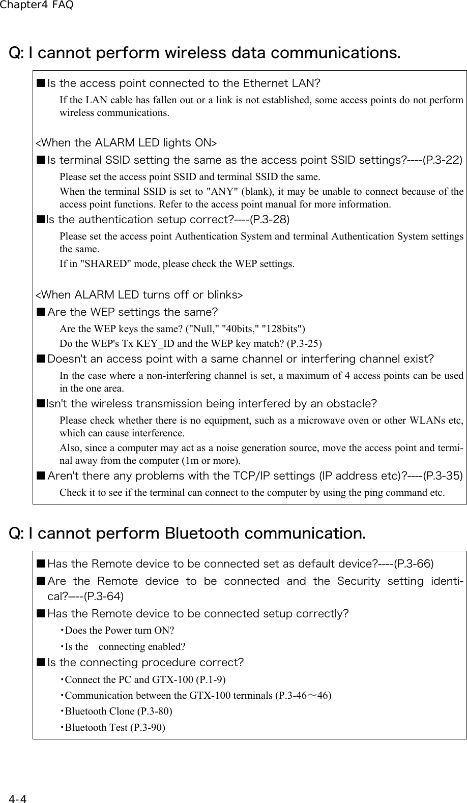 Chapter4 FAQ 4-4 Q: I cannot perform wireless data communications. ■ Is the access point connected to the Ethernet LAN? If the LAN cable has fallen out or a link is not established, some access points do not perform wireless communications.  <When the ALARM LED lights ON> ■ Is terminal SSID setting the same as the access point SSID settings?----(P.3-22)Please set the access point SSID and terminal SSID the same. When the terminal SSID is set to "ANY" (blank), it may be unable to connect because of the access point functions. Refer to the access point manual for more information. ■Is the authentication setup correct?----(P.3-28) Please set the access point Authentication System and terminal Authentication System settings the same. If in "SHARED" mode, please check the WEP settings.  <When ALARM LED turns off or blinks> ■ Are the WEP settings the same? Are the WEP keys the same? ("Null," "40bits," "128bits") Do the WEP's Tx KEY_ID and the WEP key match? (P.3-25) ■ Doesn't an access point with a same channel or interfering channel exist? In the case where a non-interfering channel is set, a maximum of 4 access points can be used in the one area. ■Isn't the wireless transmission being interfered by an obstacle? Please check whether there is no equipment, such as a microwave oven or other WLANs etc, which can cause interference. Also, since a computer may act as a noise generation source, move the access point and termi-nal away from the computer (1m or more). ■ Aren't there any problems with the TCP/IP settings (IP address etc)?----(P.3-35)Check it to see if the terminal can connect to the computer by using the ping command etc. Q: I cannot perform Bluetooth communication. ■ Has the Remote device to be connected set as default device?----(P.3-66) ■ Are  the  Remote  device  to  be  connected  and  the  Security  setting  identi-cal?----(P.3-64) ■ Has the Remote device to be connected setup correctly? ・Does the Power turn ON? ・Is the  connecting enabled? ■ Is the connecting procedure correct? ・Connect the PC and GTX-100 (P.1-9) ・Communication between the GTX-100 terminals (P.3-46～46) ・Bluetooth Clone (P.3-80) ・Bluetooth Test (P.3-90) 