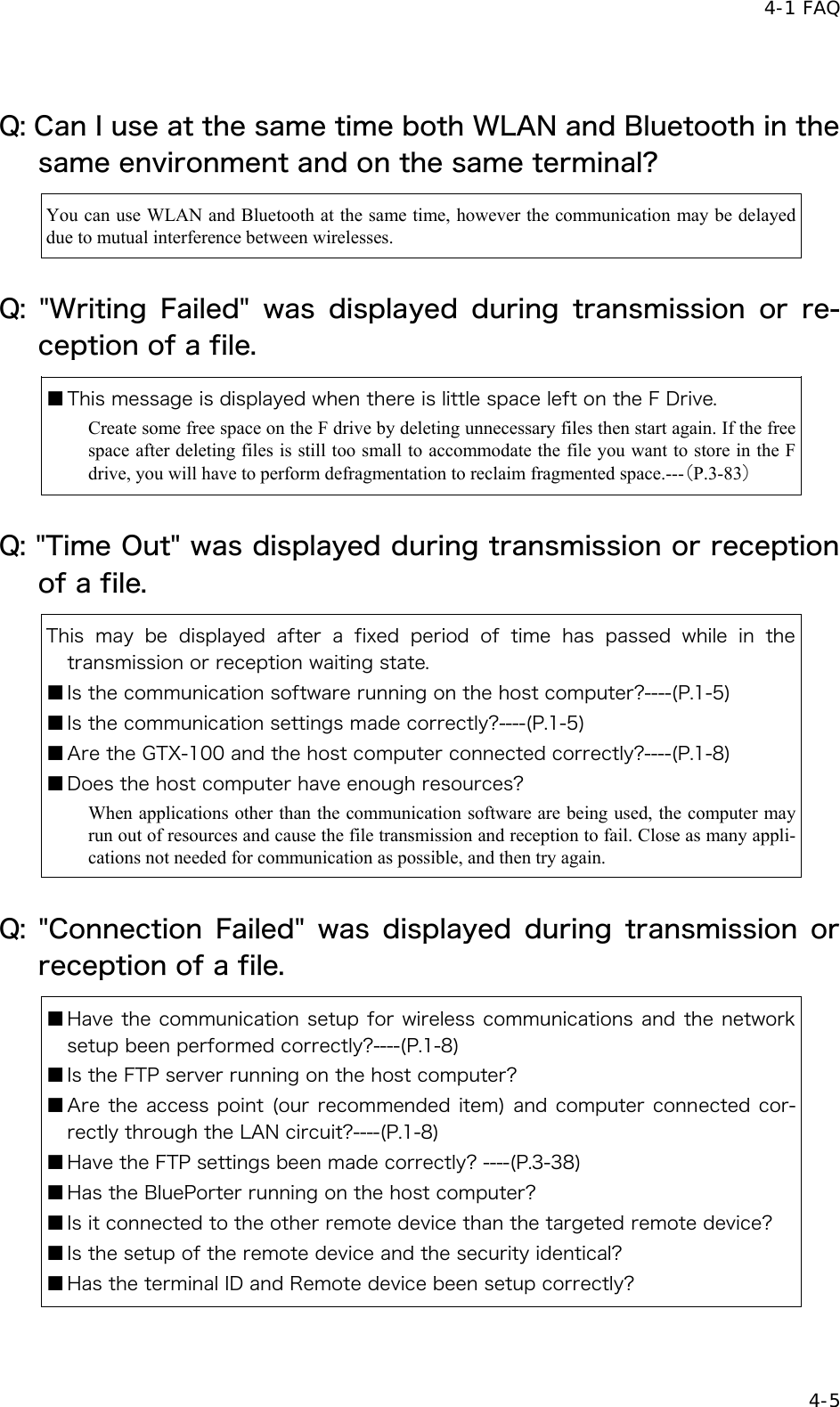  4-1 FAQ   4-5 Q: Can I use at the same time both WLAN and Bluetooth in the same environment and on the same terminal?   You can use WLAN and Bluetooth at the same time, however the communication may be delayed due to mutual interference between wirelesses. Q:  "Writing  Failed"  was  displayed  during  transmission  or  re-ception of a file. ■ This message is displayed when there is little space left on the F Drive. Create some free space on the F drive by deleting unnecessary files then start again. If the free space after deleting files is still too small to accommodate the file you want to store in the F drive, you will have to perform defragmentation to reclaim fragmented space.---（P.3-83） Q: "Time Out" was displayed during transmission or reception of a file. This  may be displayed  after  a  fixed  period  of  time  has  passed  while  in  the transmission or reception waiting state. ■ Is the communication software running on the host computer?----(P.1-5) ■ Is the communication settings made correctly?----(P.1-5) ■ Are the GTX-100 and the host computer connected correctly?----(P.1-8) ■ Does the host computer have enough resources? When applications other than the communication software are being used, the computer may run out of resources and cause the file transmission and reception to fail. Close as many appli-cations not needed for communication as possible, and then try again. Q:  "Connection  Failed"  was  displayed  during  transmission  or reception of a file. ■ Have the communication setup for wireless communications and the network setup been performed correctly?----(P.1-8) ■ Is the FTP server running on the host computer? ■ Are the access point (our recommended item) and computer connected cor-rectly through the LAN circuit?----(P.1-8) ■ Have the FTP settings been made correctly? ----(P.3-38) ■ Has the BluePorter running on the host computer? ■ Is it connected to the other remote device than the targeted remote device? ■ Is the setup of the remote device and the security identical? ■ Has the terminal ID and Remote device been setup correctly?   