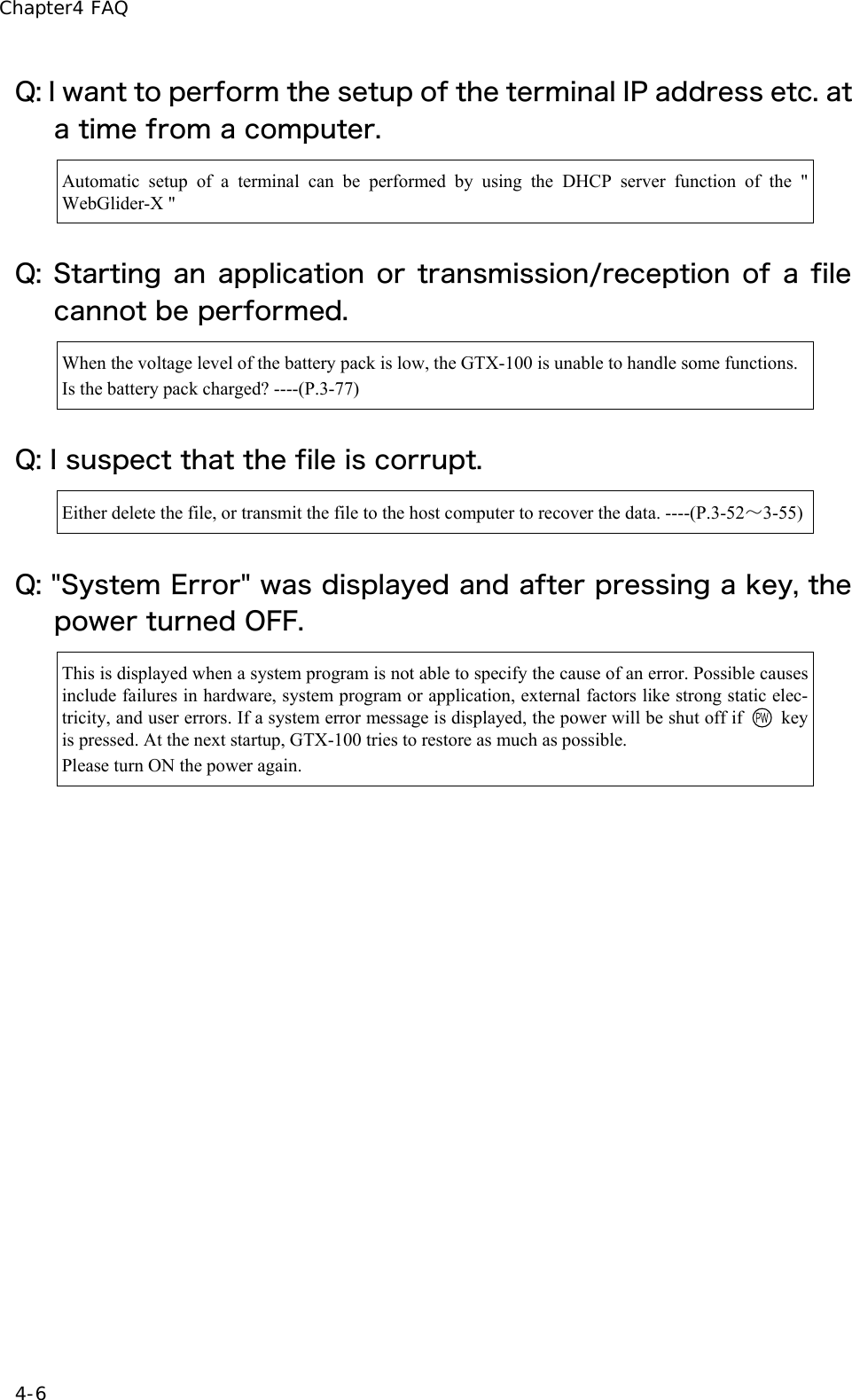 Chapter4 FAQ 4-6 Q: I want to perform the setup of the terminal IP address etc. at a time from a computer. Automatic setup of a terminal can be performed by using the DHCP server function of the " WebGlider-X " Q: Starting an application or transmission/reception of a file cannot be performed. When the voltage level of the battery pack is low, the GTX-100 is unable to handle some functions.Is the battery pack charged? ----(P.3-77) Q: I suspect that the file is corrupt. Either delete the file, or transmit the file to the host computer to recover the data. ----(P.3-52～3-55)Q: "System Error" was displayed and after pressing a key, the power turned OFF. This is displayed when a system program is not able to specify the cause of an error. Possible causes include failures in hardware, system program or application, external factors like strong static elec-tricity, and user errors. If a system error message is displayed, the power will be shut off if   key is pressed. At the next startup, GTX-100 tries to restore as much as possible. Please turn ON the power again.  