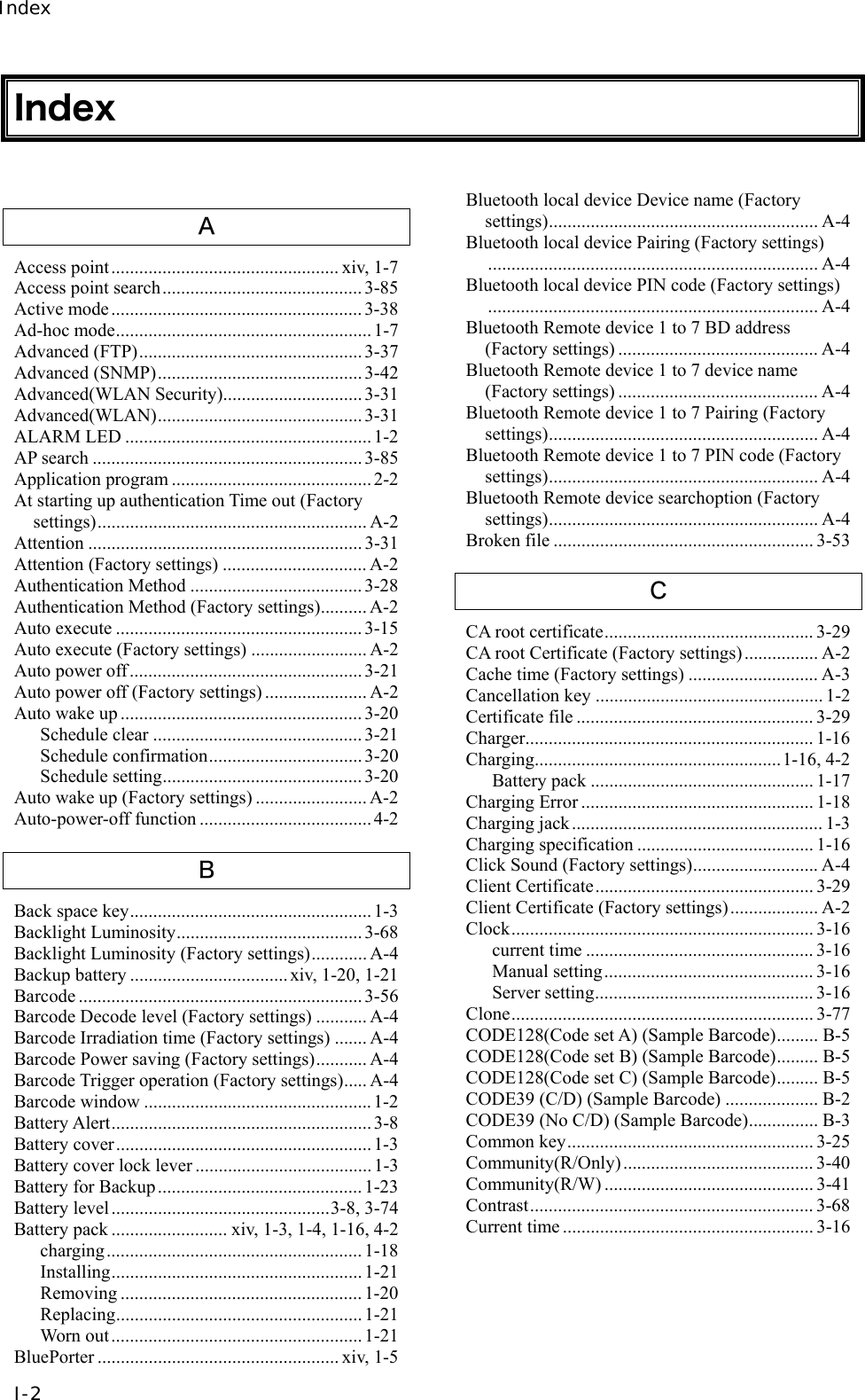 Index I-2 Index  Ａ Access point................................................. xiv, 1-7 Access point search........................................... 3-85 Active mode......................................................3-38 Ad-hoc mode....................................................... 1-7 Advanced (FTP)................................................ 3-37 Advanced (SNMP)............................................3-42 Advanced(WLAN Security).............................. 3-31 Advanced(WLAN)............................................ 3-31 ALARM LED .....................................................1-2 AP search .......................................................... 3-85 Application program ........................................... 2-2 At starting up authentication Time out (Factory settings).......................................................... A-2 Attention ........................................................... 3-31 Attention (Factory settings) ............................... A-2 Authentication Method .....................................3-28 Authentication Method (Factory settings).......... A-2 Auto execute ..................................................... 3-15 Auto execute (Factory settings) ......................... A-2 Auto power off .................................................. 3-21 Auto power off (Factory settings) ...................... A-2 Auto wake up .................................................... 3-20 Schedule clear ............................................. 3-21 Schedule confirmation................................. 3-20 Schedule setting........................................... 3-20 Auto wake up (Factory settings) ........................ A-2 Auto-power-off function ..................................... 4-2 Ｂ Back space key....................................................1-3 Backlight Luminosity........................................ 3-68 Backlight Luminosity (Factory settings)............ A-4 Backup battery .................................. xiv, 1-20, 1-21 Barcode ............................................................. 3-56 Barcode Decode level (Factory settings) ........... A-4 Barcode Irradiation time (Factory settings) ....... A-4 Barcode Power saving (Factory settings)........... A-4 Barcode Trigger operation (Factory settings)..... A-4 Barcode window ................................................. 1-2 Battery Alert........................................................3-8 Battery cover....................................................... 1-3 Battery cover lock lever ...................................... 1-3 Battery for Backup............................................1-23 Battery level...............................................3-8, 3-74 Battery pack ......................... xiv, 1-3, 1-4, 1-16, 4-2 charging....................................................... 1-18 Installing...................................................... 1-21 Removing .................................................... 1-20 Replacing..................................................... 1-21 Worn out...................................................... 1-21 BluePorter .................................................... xiv, 1-5 Bluetooth local device Device name (Factory settings).......................................................... A-4 Bluetooth local device Pairing (Factory settings)....................................................................... A-4 Bluetooth local device PIN code (Factory settings)....................................................................... A-4 Bluetooth Remote device 1 to 7 BD address (Factory settings) ........................................... A-4 Bluetooth Remote device 1 to 7 device name (Factory settings) ........................................... A-4 Bluetooth Remote device 1 to 7 Pairing (Factory settings).......................................................... A-4 Bluetooth Remote device 1 to 7 PIN code (Factory settings).......................................................... A-4 Bluetooth Remote device searchoption (Factory settings).......................................................... A-4 Broken file ........................................................ 3-53 Ｃ CA root certificate............................................. 3-29 CA root Certificate (Factory settings)................ A-2 Cache time (Factory settings) ............................ A-3 Cancellation key ................................................. 1-2 Certificate file ................................................... 3-29 Charger.............................................................. 1-16 Charging.....................................................1-16, 4-2 Battery pack ................................................ 1-17 Charging Error .................................................. 1-18 Charging jack...................................................... 1-3 Charging specification ...................................... 1-16 Click Sound (Factory settings)........................... A-4 Client Certificate............................................... 3-29 Client Certificate (Factory settings)................... A-2 Clock................................................................. 3-16 current time ................................................. 3-16 Manual setting............................................. 3-16 Server setting............................................... 3-16 Clone................................................................. 3-77 CODE128(Code set A) (Sample Barcode)......... B-5 CODE128(Code set B) (Sample Barcode)......... B-5 CODE128(Code set C) (Sample Barcode)......... B-5 CODE39 (C/D) (Sample Barcode) .................... B-2 CODE39 (No C/D) (Sample Barcode)............... B-3 Common key..................................................... 3-25 Community(R/Only)......................................... 3-40 Community(R/W) ............................................. 3-41 Contrast............................................................. 3-68 Current time ...................................................... 3-16 