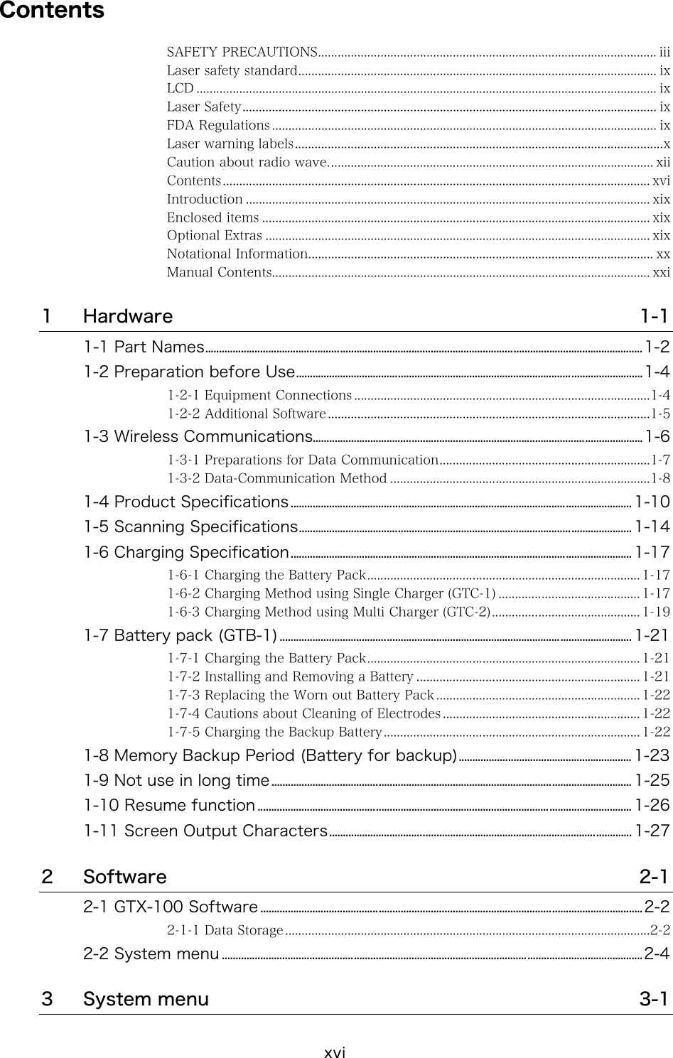 xvi Contents SAFETY PRECAUTIONS....................................................................................................... iii Laser safety standard............................................................................................................. ix LCD ............................................................................................................................................ ix Laser Safety.............................................................................................................................. ix FDA Regulations ..................................................................................................................... ix Laser warning labels................................................................................................................x Caution about radio wave................................................................................................... xii Contents.................................................................................................................................. xvi Introduction ........................................................................................................................... xix Enclosed items ...................................................................................................................... xix Optional Extras ..................................................................................................................... xix Notational Information.........................................................................................................xx Manual Contents................................................................................................................... xxi 1 Hardware  1-1 1-1 Part Names...............................................................................................................................................................1-2 1-2 Preparation before Use..............................................................................................................................1-4 1-2-1 Equipment Connections ..........................................................................................1-4 1-2-2 Additional Software ..................................................................................................1-5 1-3 Wireless Communications........................................................................................................................1-6 1-3-1 Preparations for Data Communication................................................................1-7 1-3-2 Data-Communication Method ...............................................................................1-8 1-4 Product Specifications............................................................................................................................ 1-10 1-5 Scanning Specifications......................................................................................................................... 1-14 1-6 Charging Specification............................................................................................................................ 1-17 1-6-1 Charging the Battery Pack................................................................................... 1-17 1-6-2 Charging Method using Single Charger (GTC-1) ........................................... 1-17 1-6-3 Charging Method using Multi Charger (GTC-2)............................................. 1-19 1-7 Battery pack (GTB-1)................................................................................................................................ 1-21 1-7-1 Charging the Battery Pack................................................................................... 1-21 1-7-2 Installing and Removing a Battery .................................................................... 1-21 1-7-3 Replacing the Worn out Battery Pack .............................................................. 1-22 1-7-4 Cautions about Cleaning of Electrodes ............................................................ 1-22 1-7-5 Charging the Backup Battery.............................................................................. 1-22 1-8 Memory Backup Period (Battery for backup)............................................................... 1-23 1-9 Not use in long time................................................................................................................................... 1-25 1-10 Resume function ........................................................................................................................................ 1-26 1-11 Screen Output Characters.............................................................................................................. 1-27 2 Software  2-1 2-1 GTX-100 Software ...........................................................................................................................................2-2 2-1-1 Data Storage ...............................................................................................................2-2 2-2 System menu .........................................................................................................................................................2-4 3 System menu  3-1 