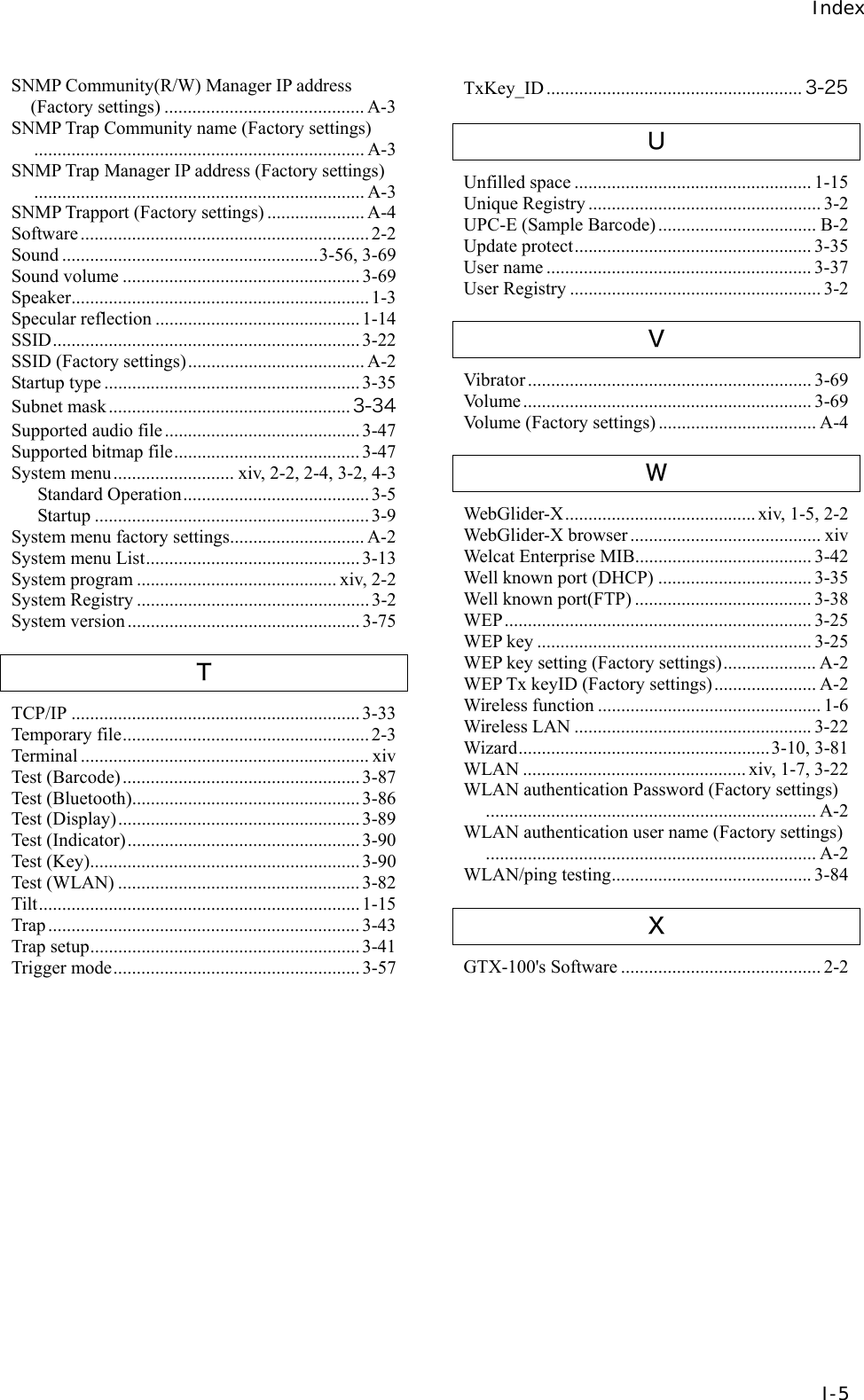 Index  I-5 SNMP Community(R/W) Manager IP address (Factory settings) ........................................... A-3 SNMP Trap Community name (Factory settings)....................................................................... A-3 SNMP Trap Manager IP address (Factory settings)....................................................................... A-3 SNMP Trapport (Factory settings) ..................... A-4 Software.............................................................. 2-2 Sound .......................................................3-56, 3-69 Sound volume ...................................................3-69 Speaker................................................................ 1-3 Specular reflection ............................................ 1-14 SSID..................................................................3-22 SSID (Factory settings)...................................... A-2 Startup type ....................................................... 3-35 Subnet mask.................................................... 3-34 Supported audio file.......................................... 3-47 Supported bitmap file........................................ 3-47 System menu.......................... xiv, 2-2, 2-4, 3-2, 4-3 Standard Operation........................................3-5 Startup ........................................................... 3-9 System menu factory settings............................. A-2 System menu List.............................................. 3-13 System program ........................................... xiv, 2-2 System Registry .................................................. 3-2 System version.................................................. 3-75 Ｔ TCP/IP ..............................................................3-33 Temporary file..................................................... 2-3 Terminal .............................................................. xiv Test (Barcode)................................................... 3-87 Test (Bluetooth)................................................. 3-86 Test (Display).................................................... 3-89 Test (Indicator).................................................. 3-90 Test (Key).......................................................... 3-90 Test (WLAN) .................................................... 3-82 Tilt..................................................................... 1-15 Trap ................................................................... 3-43 Trap setup..........................................................3-41 Trigger mode..................................................... 3-57 TxKey_ID ....................................................... 3-25 Ｕ Unfilled space ................................................... 1-15 Unique Registry .................................................. 3-2 UPC-E (Sample Barcode) .................................. B-2 Update protect................................................... 3-35 User name ......................................................... 3-37 User Registry ...................................................... 3-2 Ｖ Vibrator ............................................................. 3-69 Volume.............................................................. 3-69 Volume (Factory settings) .................................. A-4 Ｗ WebGlider-X......................................... xiv, 1-5, 2-2 WebGlider-X browser ......................................... xiv Welcat Enterprise MIB...................................... 3-42 Well known port (DHCP) ................................. 3-35 Well known port(FTP) ...................................... 3-38 WEP.................................................................. 3-25 WEP key ........................................................... 3-25 WEP key setting (Factory settings).................... A-2 WEP Tx keyID (Factory settings)...................... A-2 Wireless function ................................................ 1-6 Wireless LAN ................................................... 3-22 Wizard......................................................3-10, 3-81 WLAN ................................................ xiv, 1-7, 3-22 WLAN authentication Password (Factory settings)....................................................................... A-2 WLAN authentication user name (Factory settings)....................................................................... A-2 WLAN/ping testing........................................... 3-84 Ｘ GTX-100's Software ........................................... 2-2      