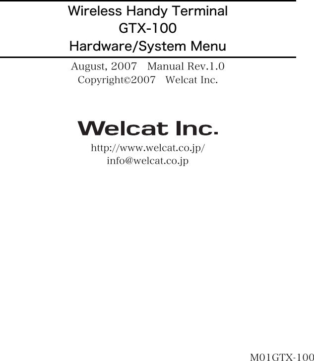                         Wireless Handy Terminal GTX-100 Hardware/System Menu August, 2007    Manual Rev.1.0 Copyright&copy;2007    Welcat Inc.  http://www.welcat.co.jp/ info@welcat.co.jp              M01GTX-100 