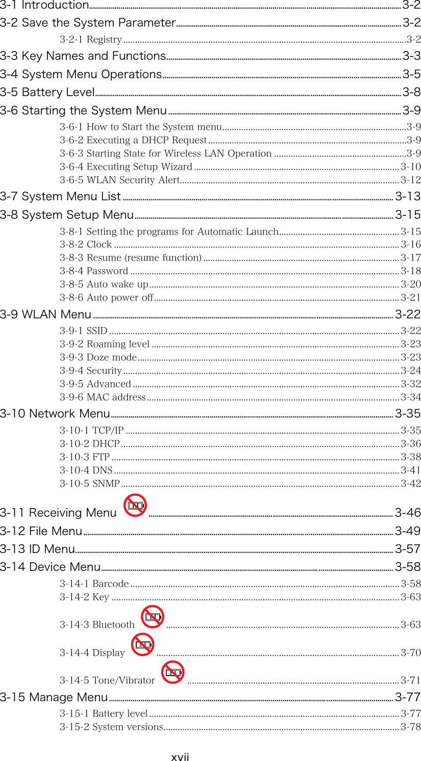 xvii 3-1 Introduction..............................................................................................................................................................3-2 3-2 Save the System Parameter..................................................................................................................3-2 3-2-1 Registry ........................................................................................................................3-2 3-3 Key Names and Functions.......................................................................................................................3-3 3-4 System Menu Operations.........................................................................................................................3-5 3-5 Battery Level...........................................................................................................................................................3-8 3-6 Starting the System Menu......................................................................................................................3-9 3-6-1 How to Start the System menu..............................................................................3-9 3-6-2 Executing a DHCP Request ....................................................................................3-9 3-6-3 Starting State for Wireless LAN Operation ........................................................3-9 3-6-4 Executing Setup Wizard ....................................................................................... 3-10 3-6-5 WLAN Security Alert............................................................................................. 3-12 3-7 System Menu List ......................................................................................................................................... 3-13 3-8 System Setup Menu................................................................................................................................... 3-15 3-8-1 Setting the programs for Automatic Launch................................................... 3-15 3-8-2 Clock ......................................................................................................................... 3-16 3-8-3 Resume (resume function) ................................................................................... 3-17 3-8-4 Password .................................................................................................................. 3-18 3-8-5 Auto wake up.......................................................................................................... 3-20 3-8-6 Auto power off........................................................................................................ 3-21 3-9 WLAN Menu ........................................................................................................................................................ 3-22 3-9-1 SSID ........................................................................................................................... 3-22 3-9-2 Roaming level ......................................................................................................... 3-23 3-9-3 Doze mode............................................................................................................... 3-23 3-9-4 Security..................................................................................................................... 3-24 3-9-5 Advanced .................................................................................................................3-32 3-9-6 MAC address ........................................................................................................... 3-34 3-10 Network Menu............................................................................................................................................... 3-35 3-10-1 TCP/IP .................................................................................................................... 3-35 3-10-2 DHCP ...................................................................................................................... 3-36 3-10-3 FTP .......................................................................................................................... 3-38 3-10-4 DNS ......................................................................................................................... 3-41 3-10-5 SNMP...................................................................................................................... 3-42 3-11 Receiving Menu  ............................................................................................................................ 3-46 3-12 File Menu............................................................................................................................................................. 3-49 3-13 ID Menu................................................................................................................................................................. 3-57 3-14 Device Menu.................................................................................................................................................... 3-58 3-14-1 Barcode .................................................................................................................. 3-58 3-14-2 Key .......................................................................................................................... 3-63 3-14-3 Bluetooth  ................................................................................................... 3-63 3-14-4 Display  ....................................................................................................... 3-70 3-14-5 Tone/Vibrator  .......................................................................................... 3-71 3-15 Manage Menu................................................................................................................................................ 3-77 3-15-1 Battery level .......................................................................................................... 3-77 3-15-2 System versions.................................................................................................... 3-78 