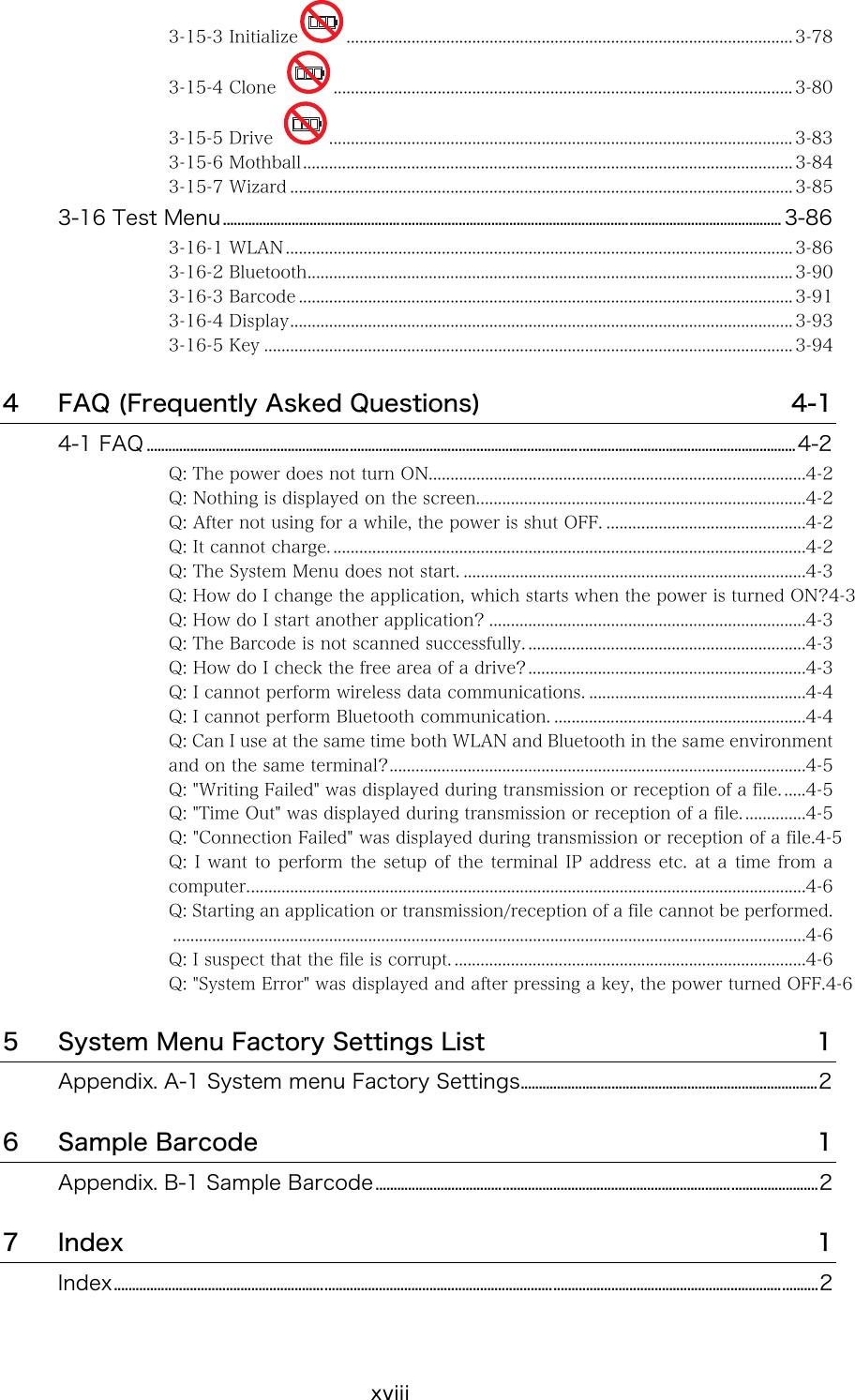 xviii 3-15-3 Initialize ....................................................................................................... 3-78 3-15-4 Clone  .......................................................................................................... 3-80 3-15-5 Drive  ........................................................................................................... 3-83 3-15-6 Mothball................................................................................................................. 3-84 3-15-7 Wizard .................................................................................................................... 3-85 3-16 Test Menu.......................................................................................................................................................... 3-86 3-16-1 WLAN..................................................................................................................... 3-86 3-16-2 Bluetooth................................................................................................................ 3-90 3-16-3 Barcode .................................................................................................................. 3-91 3-16-4 Display.................................................................................................................... 3-93 3-16-5 Key .......................................................................................................................... 3-94 4 FAQ (Frequently Asked Questions)  4-1 4-1 FAQ ...................................................................................................................................................................................4-2 Q: The power does not turn ON.......................................................................................4-2 Q: Nothing is displayed on the screen............................................................................4-2 Q: After not using for a while, the power is shut OFF. ..............................................4-2 Q: It cannot charge. .............................................................................................................4-2 Q: The System Menu does not start. ...............................................................................4-3 Q: How do I change the application, which starts when the power is turned ON?4-3 Q: How do I start another application? .........................................................................4-3 Q: The Barcode is not scanned successfully. ................................................................4-3 Q: How do I check the free area of a drive?................................................................4-3 Q: I cannot perform wireless data communications. ..................................................4-4 Q: I cannot perform Bluetooth communication. ..........................................................4-4 Q: Can I use at the same time both WLAN and Bluetooth in the same environment and on the same terminal?................................................................................................4-5 Q: "Writing Failed" was displayed during transmission or reception of a file. .....4-5 Q: "Time Out" was displayed during transmission or reception of a file. ..............4-5 Q: "Connection Failed" was displayed during transmission or reception of a file.4-5 Q: I want to perform the setup of the terminal IP address etc. at a time from a computer.................................................................................................................................4-6 Q: Starting an application or transmission/reception of a file cannot be performed...................................................................................................................................................4-6 Q: I suspect that the file is corrupt. .................................................................................4-6 Q: "System Error" was displayed and after pressing a key, the power turned OFF.4-6 5 System Menu Factory Settings List  1 Appendix. A-1 System menu Factory Settings..................................................................................2 6 Sample Barcode  1 Appendix. B-1 Sample Barcode..........................................................................................................................2 7 Index  1 Index..................................................................................................................................................................................................2  