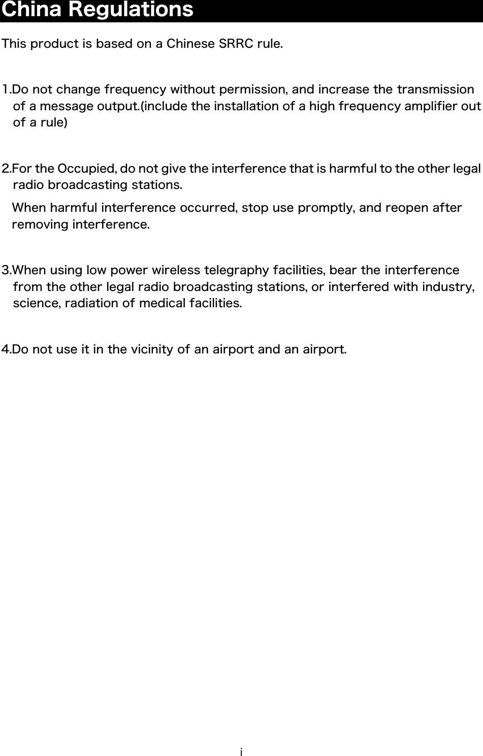 i China Regulations  This product is based on a Chinese SRRC rule.  1.Do not change frequency without permission, and increase the transmission of a message output.(include the installation of a high frequency amplifier out of a rule)  2.For the Occupied, do not give the interference that is harmful to the other legal radio broadcasting stations. When harmful interference occurred, stop use promptly, and reopen after removing interference.  3.When using low power wireless telegraphy facilities, bear the interference from the other legal radio broadcasting stations, or interfered with industry, science, radiation of medical facilities.  4.Do not use it in the vicinity of an airport and an airport.    