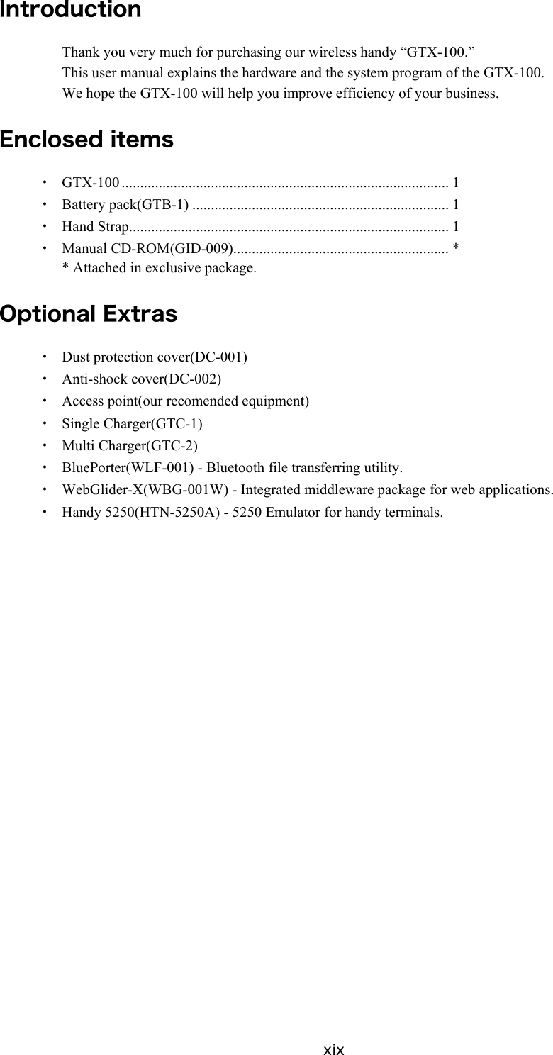 xix Introduction Thank you very much for purchasing our wireless handy &ldquo;GTX-100.&rdquo; This user manual explains the hardware and the system program of the GTX-100. We hope the GTX-100 will help you improve efficiency of your business.  Enclosed items ・ GTX-100 ........................................................................................ 1 ・ Battery pack(GTB-1) ..................................................................... 1 ・ Hand Strap...................................................................................... 1 ・ Manual CD-ROM(GID-009).......................................................... * * Attached in exclusive package.  Optional Extras ・ Dust protection cover(DC-001) ・ Anti-shock cover(DC-002) ・  Access point(our recomended equipment) ・ Single Charger(GTC-1) ・ Multi Charger(GTC-2) ・  BluePorter(WLF-001) - Bluetooth file transferring utility. ・  WebGlider-X(WBG-001W) - Integrated middleware package for web applications. ・  Handy 5250(HTN-5250A) - 5250 Emulator for handy terminals.  