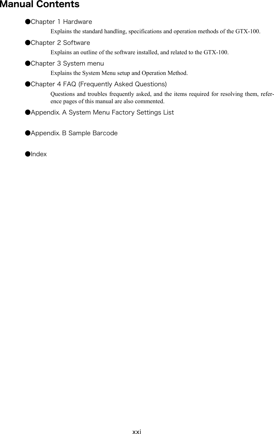xxi Manual Contents ●Chapter 1 Hardware Explains the standard handling, specifications and operation methods of the GTX-100. ●Chapter 2 Software Explains an outline of the software installed, and related to the GTX-100. ●Chapter 3 System menu Explains the System Menu setup and Operation Method. ●Chapter 4 FAQ (Frequently Asked Questions) Questions and troubles frequently asked, and the items required for resolving them, refer-ence pages of this manual are also commented. ●Appendix. A System Menu Factory Settings List  ●Appendix. B Sample Barcode  ●Index   