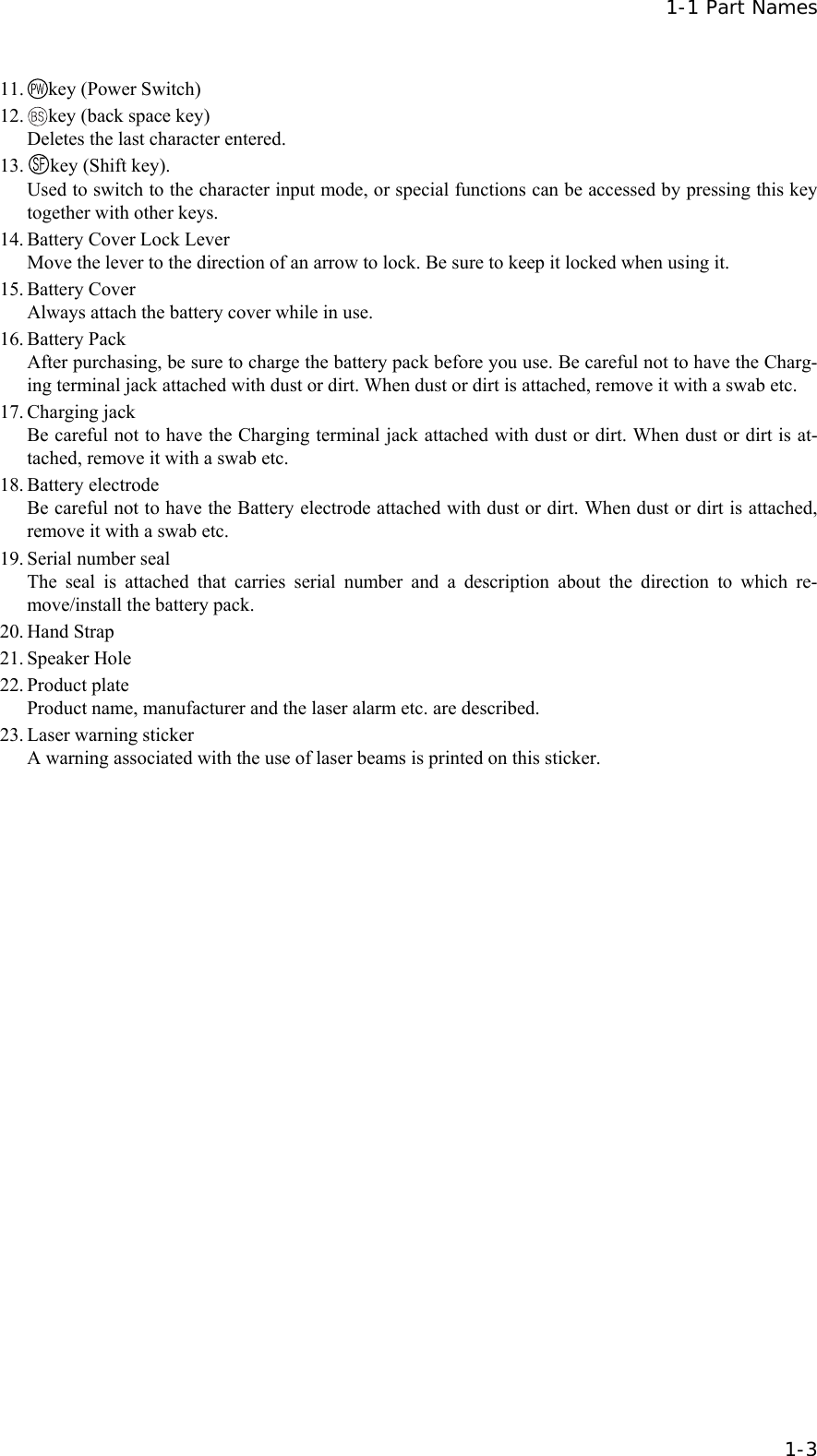  1-1 Part Names   1-3 11.  key (Power Switch) 12.  key (back space key) Deletes the last character entered. 13.  key (Shift key). Used to switch to the character input mode, or special functions can be accessed by pressing this key together with other keys. 14. Battery Cover Lock Lever Move the lever to the direction of an arrow to lock. Be sure to keep it locked when using it. 15. Battery Cover Always attach the battery cover while in use. 16. Battery Pack After purchasing, be sure to charge the battery pack before you use. Be careful not to have the Charg-ing terminal jack attached with dust or dirt. When dust or dirt is attached, remove it with a swab etc. 17. Charging jack Be careful not to have the Charging terminal jack attached with dust or dirt. When dust or dirt is at-tached, remove it with a swab etc. 18. Battery electrode Be careful not to have the Battery electrode attached with dust or dirt. When dust or dirt is attached, remove it with a swab etc. 19. Serial number seal The seal is attached that carries serial number and a description about the direction to which re-move/install the battery pack.   20. Hand Strap 21. Speaker Hole 22. Product plate Product name, manufacturer and the laser alarm etc. are described. 23. Laser warning sticker A warning associated with the use of laser beams is printed on this sticker. 