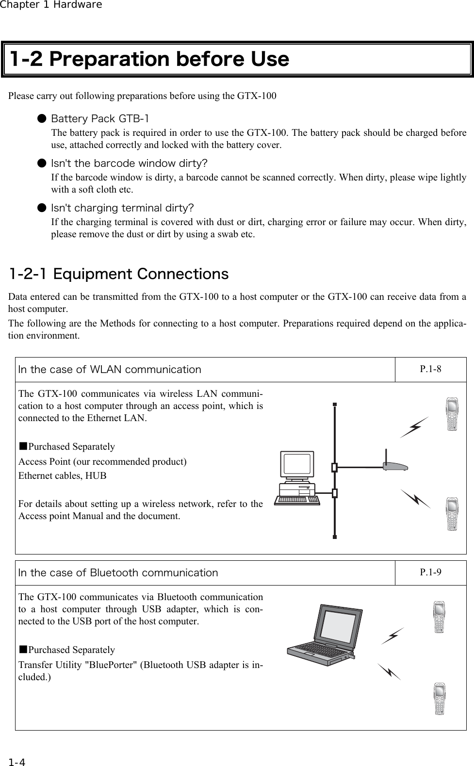 Chapter 1 Hardware 1-4 1-2 Preparation before Use Please carry out following preparations before using the GTX-100  ● Battery Pack GTB-1 The battery pack is required in order to use the GTX-100. The battery pack should be charged before use, attached correctly and locked with the battery cover. ● Isn't the barcode window dirty? If the barcode window is dirty, a barcode cannot be scanned correctly. When dirty, please wipe lightly with a soft cloth etc. ● Isn't charging terminal dirty? If the charging terminal is covered with dust or dirt, charging error or failure may occur. When dirty, please remove the dust or dirt by using a swab etc.  1-2-1 Equipment Connections Data entered can be transmitted from the GTX-100 to a host computer or the GTX-100 can receive data from a host computer. The following are the Methods for connecting to a host computer. Preparations required depend on the applica-tion environment.  In the case of WLAN communication    P.1-8 The GTX-100 communicates via wireless LAN communi-cation to a host computer through an access point, which is connected to the Ethernet LAN.  ■Purchased Separately Access Point (our recommended product) Ethernet cables, HUB  For details about setting up a wireless network, refer to the Access point Manual and the document.  In the case of Bluetooth communication    P.1-9 The GTX-100 communicates via Bluetooth communication to a host computer through USB adapter, which is con-nected to the USB port of the host computer.  ■Purchased Separately Transfer Utility "BluePorter" (Bluetooth USB adapter is in-cluded.) Computer 