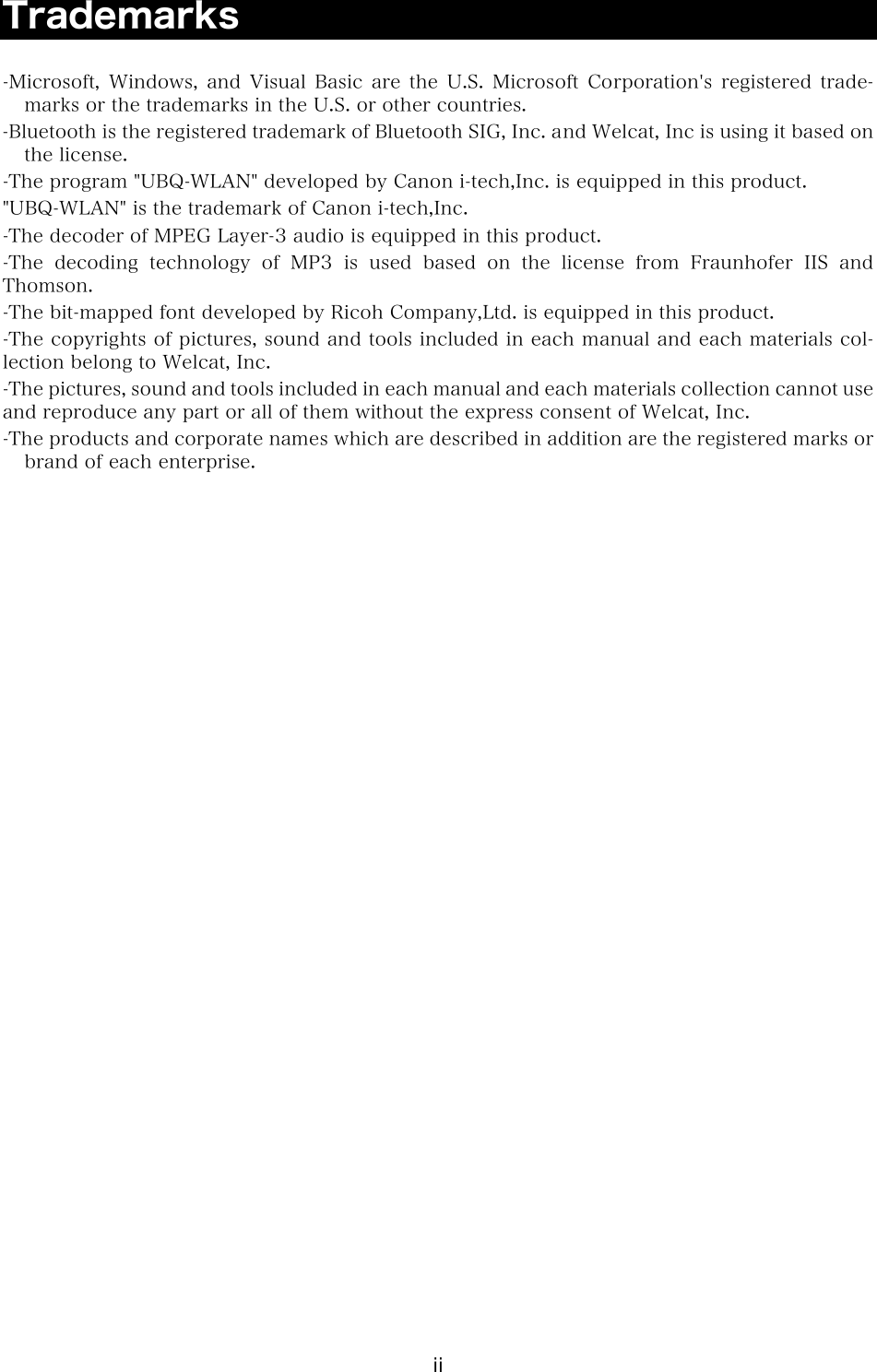 ii Trademarks  -Microsoft, Windows, and Visual Basic are the U.S. Microsoft Corporation's  registered  trade-marks or the trademarks in the U.S. or other countries. -Bluetooth is the registered trademark of Bluetooth SIG, Inc. and Welcat, Inc is using it based on the license. -The program "UBQ-WLAN" developed by Canon i-tech,Inc. is equipped in this product. "UBQ-WLAN" is the trademark of Canon i-tech,Inc. -The decoder of MPEG Layer-3 audio is equipped in this product. -The decoding technology of MP3 is used based on the license from  Fraunhofer  IIS  and Thomson. -The bit-mapped font developed by Ricoh Company,Ltd. is equipped in this product. -The copyrights of pictures, sound and tools included in each manual and each materials col-lection belong to Welcat, Inc. -The pictures, sound and tools included in each manual and each materials collection cannot use and reproduce any part or all of them without the express consent of Welcat, Inc. -The products and corporate names which are described in addition are the registered marks or brand of each enterprise.  