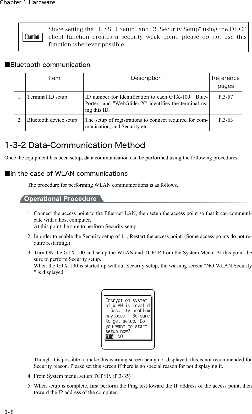 Chapter 1 Hardware 1-8  Since setting the "1. SSID Setup" and "2. Security Setup" using the DHCP client function creates a security weak point, please do not use  this function whenever possible.  ■Bluetooth communication  Item  Description  Reference pages 1.  Terminal ID setup  ID number for Identification to each GTX-100. "Blue-Porter" and "WebGlider-X" identifies the terminal us-ing this ID. P.3-57 2.  Bluetooth device setup  The setup of registrations to connect required for com-munication, and Security etc.   P.3-63  1-3-2 Data-Communication Method Once the equipment has been setup, data communication can be performed using the following procedures.  ■In the case of WLAN communications The procedure for performing WLAN communications is as follows.  1. Connect the access point to the Ethernet LAN, then setup the access point so that it can communi-cate with a host computer. At this point, be sure to perform Security setup. 2. In order to enable the Security setup of 1. , Restart the access point. (Some access points do not re-quire restarting.) 3. Turn ON the GTX-100 and setup the WLAN and TCP/IP from the System Menu. At this point, be sure to perform Security setup. When the GTX-100 is started up without Security setup, the warning screen "NO WLAN Security " is displayed. VQIGVUGVWR&amp;Q[QWYCPVVQUVCTVOC[QEEWT$GUWTGUGVWRPQY!;'501QH9.#0KUKPXCNKF5GEWTKV[RTQDNGO'PET[RVKQPU[UVGO   Though it is possible to make this warning screen being not displayed, this is not recommended for Security reason. Please set this screen if there is no special reason for not displaying it. 4.  From System menu, set up TCP/IP. (P.3-35) 5. When setup is complete, first perform the Ping test toward the IP address of the access point, then toward the IP address of the computer. 
