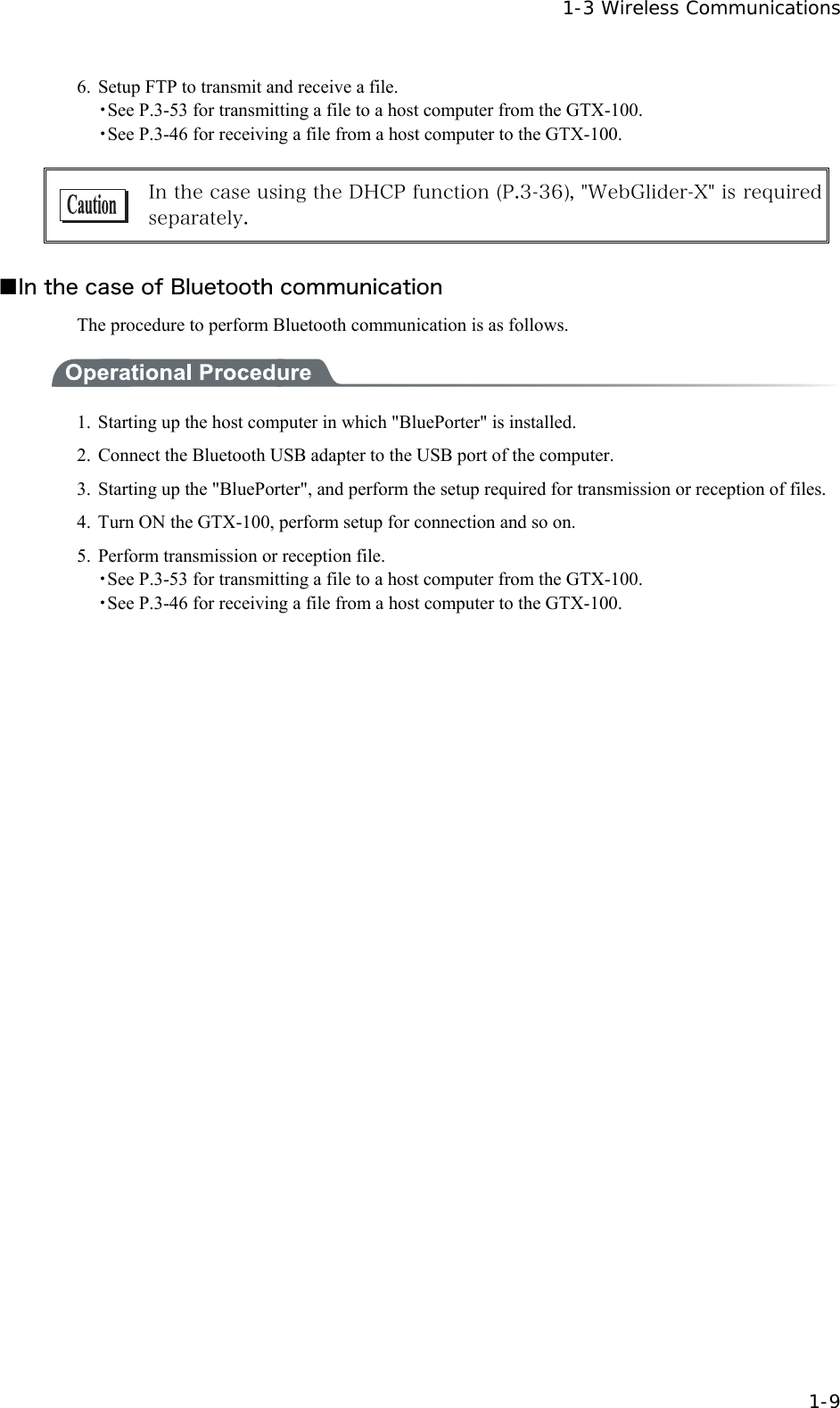   1-3 Wireless Communications   1-9 6.  Setup FTP to transmit and receive a file. ・See P.3-53 for transmitting a file to a host computer from the GTX-100. ・See P.3-46 for receiving a file from a host computer to the GTX-100.   In the case using the DHCP function (P.3-36), "WebGlider-X" is required separately.  ■In the case of Bluetooth communication The procedure to perform Bluetooth communication is as follows.  1.  Starting up the host computer in which "BluePorter" is installed.   2.  Connect the Bluetooth USB adapter to the USB port of the computer. 3.  Starting up the "BluePorter", and perform the setup required for transmission or reception of files. 4.  Turn ON the GTX-100, perform setup for connection and so on. 5.  Perform transmission or reception file. ・See P.3-53 for transmitting a file to a host computer from the GTX-100. ・See P.3-46 for receiving a file from a host computer to the GTX-100.  