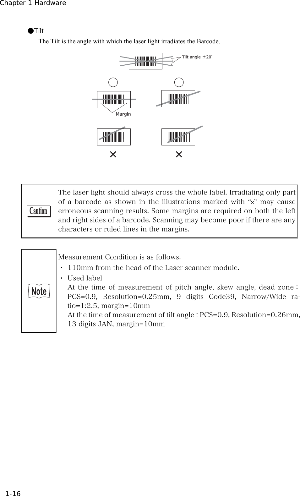 Chapter 1 Hardware 1-16 ●Tilt The Tilt is the angle with which the laser light irradiates the Barcode.    Tilt angle Ă20āMarginǲąąǲ   The laser light should always cross the whole label. Irradiating only part of a barcode as shown in the illustrations marked with &ldquo;&times;&rdquo; may  cause erroneous scanning results. Some margins are required on both the left and right sides of a barcode. Scanning may become poor if there are any characters or ruled lines in the margins.   Measurement Condition is as follows. ・ 110mm from the head of the Laser scanner module. ・ Used label At  the  time  of  measurement  of  pitch  angle,  skew  angle,  dead  zone：PCS=0.9,  Resolution=0.25mm,  9  digits  Code39,  Narrow/Wide  ra-tio=1:2.5, margin=10mm At the time of measurement of tilt angle：PCS=0.9, Resolution=0.26mm, 13 digits JAN, margin=10mm     