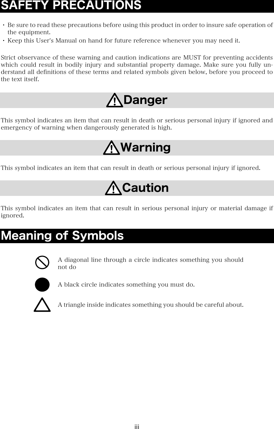 iii SAFETY PRECAUTIONS  ・ Be sure to read these precautions before using this product in order to insure safe operation of the equipment. ・ Keep this User's Manual on hand for future reference whenever you may need it.  Strict observance of these warning and caution indications are MUST for preventing accidents which could result in bodily injury and substantial property damage. Make sure you fully un-derstand all definitions of these terms and related symbols given below, before you proceed to the text itself.  Danger  This symbol indicates an item that can result in death or serious personal injury if ignored and emergency of warning when dangerously generated is high.  Warning  This symbol indicates an item that can result in death or serious personal injury if ignored.  Caution  This symbol indicates an item that can result in serious personal injury or material damage if ignored.  Meaning of Symbols   A diagonal line through a circle indicates something you should not do  A black circle indicates something you must do.  A triangle inside indicates something you should be careful about.  
