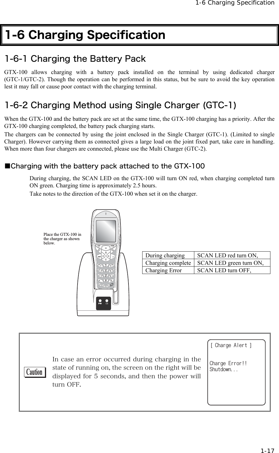  1-6 Charging Specification  1-17 1-6 Charging Specification 1-6-1 Charging the Battery Pack GTX-100 allows charging with a battery pack installed on the terminal by using dedicated charger (GTC-1/GTC-2). Though the operation can be performed in this status, but be sure to avoid the key operation lest it may fall or cause poor contact with the charging terminal.    1-6-2 Charging Method using Single Charger (GTC-1) When the GTX-100 and the battery pack are set at the same time, the GTX-100 charging has a priority. After the GTX-100 charging completed, the battery pack charging starts. The chargers can be connected by using the joint enclosed in the Single Charger (GTC-1). (Limited to single Charger). However carrying them as connected gives a large load on the joint fixed part, take care in handling. When more than four chargers are connected, please use the Multi Charger (GTC-2).    ■Charging with the battery pack attached to the GTX-100 During charging, the SCAN LED on the GTX-100 will turn ON red, when charging completed turn ON green. Charging time is approximately 2.5 hours. Take notes to the direction of the GTX-100 when set it on the charger.  Place the GTX-100 in the charger as shown below. During charging  SCAN LED red turn ON, Charging complete SCAN LED green turn ON, Charging Error  SCAN LED turn OFF,    In case an error occurred during charging in the state of running on, the screen on the right will be displayed for 5 seconds, and then the power will turn OFF. =%JCTIG#NGTV?5JWVFQYP%JCTIG'TTQT 
