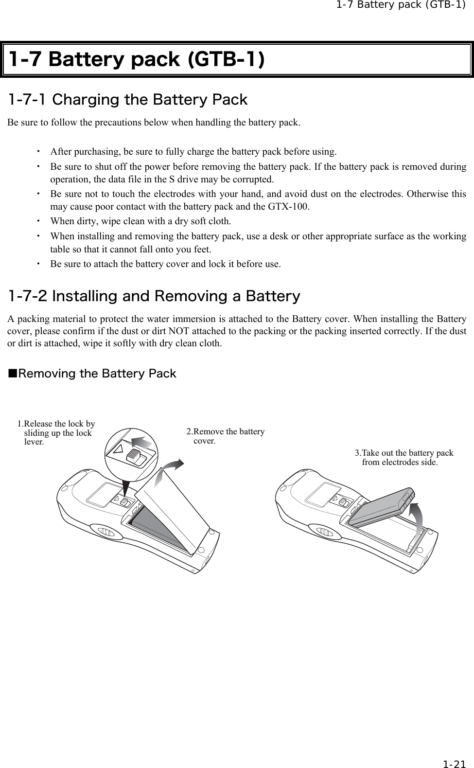  1-7 Battery pack (GTB-1)  1-21 1-7 Battery pack (GTB-1) 1-7-1 Charging the Battery Pack Be sure to follow the precautions below when handling the battery pack.  ・  After purchasing, be sure to fully charge the battery pack before using. ・  Be sure to shut off the power before removing the battery pack. If the battery pack is removed during operation, the data file in the S drive may be corrupted. ・  Be sure not to touch the electrodes with your hand, and avoid dust on the electrodes. Otherwise this may cause poor contact with the battery pack and the GTX-100.   ・  When dirty, wipe clean with a dry soft cloth. ・  When installing and removing the battery pack, use a desk or other appropriate surface as the working table so that it cannot fall onto you feet. ・  Be sure to attach the battery cover and lock it before use.  1-7-2 Installing and Removing a Battery A packing material to protect the water immersion is attached to the Battery cover. When installing the Battery cover, please confirm if the dust or dirt NOT attached to the packing or the packing inserted correctly. If the dust or dirt is attached, wipe it softly with dry clean cloth.  ■Removing the Battery Pack  2.Remove the battery cover.1.Release the lock by sliding up the lock lever.3.Take out the battery pack from electrodes side. 