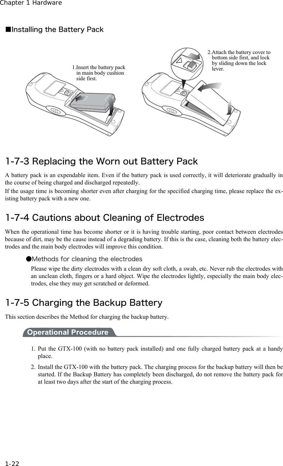 Chapter 1 Hardware 1-22 ■Installing the Battery Pack 1.Insert the battery pack in main body cushion side first. 2.Attach the battery cover to bottom side first, and lock by sliding down the lock lever. 1-7-3 Replacing the Worn out Battery Pack A battery pack is an expendable item. Even if the battery pack is used correctly, it will deteriorate gradually in the course of being charged and discharged repeatedly. If the usage time is becoming shorter even after charging for the specified charging time, please replace the ex-isting battery pack with a new one.  1-7-4 Cautions about Cleaning of Electrodes When the operational time has become shorter or it is having trouble starting, poor contact between electrodes because of dirt, may be the cause instead of a degrading battery. If this is the case, cleaning both the battery elec-trodes and the main body electrodes will improve this condition. ●Methods for cleaning the electrodes Please wipe the dirty electrodes with a clean dry soft cloth, a swab, etc. Never rub the electrodes with an unclean cloth, fingers or a hard object. Wipe the electrodes lightly, especially the main body elec-trodes, else they may get scratched or deformed.  1-7-5 Charging the Backup Battery This section describes the Method for charging the backup battery.  1. Put the GTX-100 (with no battery pack installed) and one fully charged battery pack at a handy place. 2.  Install the GTX-100 with the battery pack. The charging process for the backup battery will then be started. If the Backup Battery has completely been discharged, do not remove the battery pack for at least two days after the start of the charging process. 