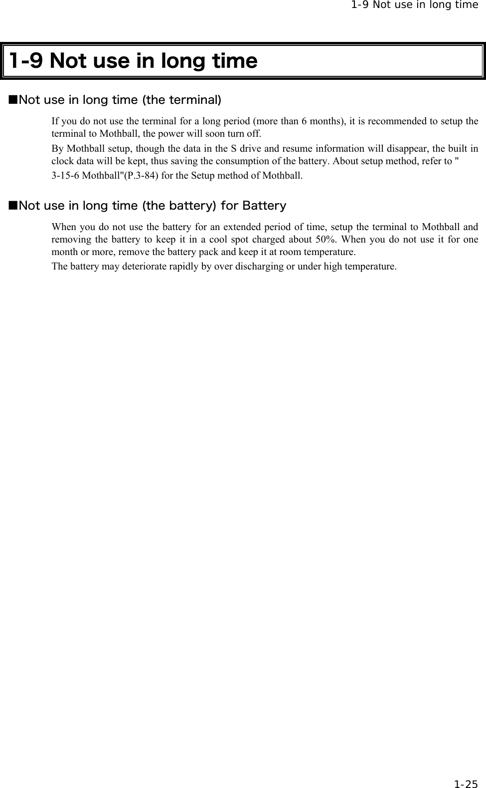  1-9 Not use in long time  1-25 1-9 Not use in long time ■Not use in long time (the terminal) If you do not use the terminal for a long period (more than 6 months), it is recommended to setup the terminal to Mothball, the power will soon turn off. By Mothball setup, though the data in the S drive and resume information will disappear, the built in clock data will be kept, thus saving the consumption of the battery. About setup method, refer to " 3-15-6 Mothball"(P.3-84) for the Setup method of Mothball.  ■Not use in long time (the battery) for Battery When you do not use the battery for an extended period of time, setup the terminal to Mothball and removing the battery to keep it in a cool spot charged about 50%. When you do not use it for one month or more, remove the battery pack and keep it at room temperature. The battery may deteriorate rapidly by over discharging or under high temperature.  