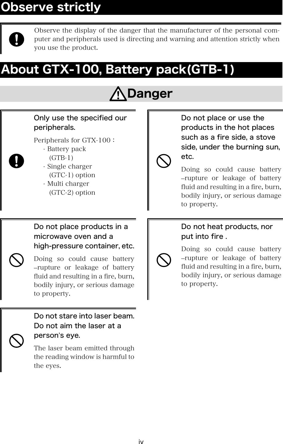 iv Observe strictly   Observe the display of the danger that the manufacturer of the personal com-puter and peripherals used is directing and warning and attention strictly when you use the product.  About GTX-100, Battery pack(GTB-1)  Danger   Only use the specified our peripherals. Peripherals for GTX-100： - Battery pack (GTB-1) - Single charger (GTC-1) option - Multi charger (GTC-2) option   Do not place or use the products in the hot places such as a fire side, a stove side, under the burning sun, etc. Doing so could cause battery &ndash;rupture  or  leakage  of  battery fluid and resulting in a fire, burn, bodily injury, or serious damage to property.   Do not place products in a microwave oven and a high-pressure container, etc.Doing so could cause battery &ndash;rupture  or  leakage  of  battery fluid and resulting in a fire, burn, bodily injury, or serious damage to property.   Do not heat products, nor put into fire . Doing  so  could  cause  battery &ndash;rupture  or  leakage  of  battery fluid and resulting in a fire, burn, bodily injury, or serious damage to property.   Do not stare into laser beam.Do not aim the laser at a person&rsquo;s eye. The laser beam emitted through the reading window is harmful to the eyes.  