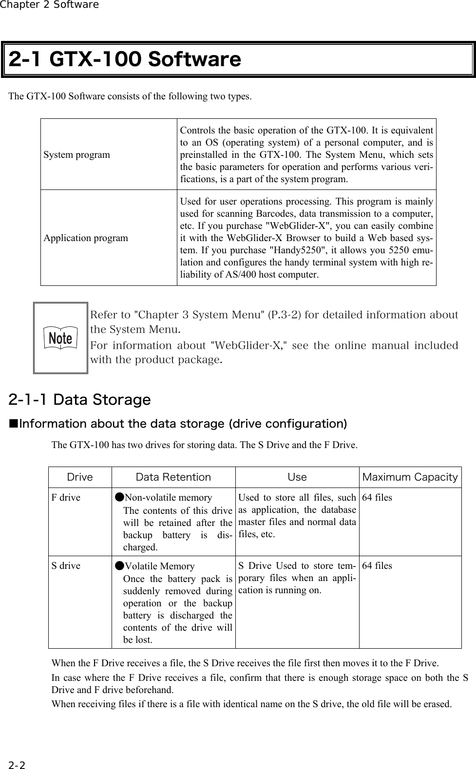 Chapter 2 Software 2-2 2-1 GTX-100 Software The GTX-100 Software consists of the following two types.  System program Controls the basic operation of the GTX-100. It is equivalent to an OS (operating system) of a personal computer, and is preinstalled in the GTX-100. The System Menu, which sets the basic parameters for operation and performs various veri-fications, is a part of the system program. Application program Used for user operations processing. This program is mainly used for scanning Barcodes, data transmission to a computer, etc. If you purchase "WebGlider-X", you can easily combine it with the WebGlider-X Browser to build a Web based sys-tem. If you purchase "Handy5250", it allows you 5250 emu-lation and configures the handy terminal system with high re-liability of AS/400 host computer.   Refer to "Chapter 3 System Menu" (P.3-2) for detailed information about the System Menu. For  information  about  "WebGlider-X,"  see  the  online  manual  included with the product package.  2-1-1 Data Storage ■Information about the data storage (drive configuration) The GTX-100 has two drives for storing data. The S Drive and the F Drive.  Drive  Data Retention  Use  Maximum CapacityF drive  ●Non-volatile memory The contents of this drive will be retained after the backup battery is dis-charged. Used to store all files, such as application, the database master files and normal data files, etc.   64 files S drive  ●Volatile Memory Once the battery pack is suddenly removed during operation or the backup battery is discharged the contents of the drive will be lost. S Drive Used to store tem-porary files when an appli-cation is running on.    64 files  When the F Drive receives a file, the S Drive receives the file first then moves it to the F Drive.   In case where the F Drive receives a file, confirm that there is enough storage space on both the S Drive and F drive beforehand. When receiving files if there is a file with identical name on the S drive, the old file will be erased. 