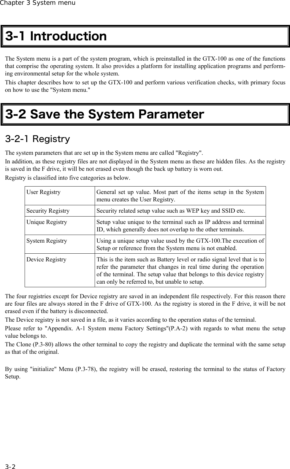 Chapter 3 System menu 3-2 3-1 Introduction The System menu is a part of the system program, which is preinstalled in the GTX-100 as one of the functions that comprise the operating system. It also provides a platform for installing application programs and perform-ing environmental setup for the whole system. This chapter describes how to set up the GTX-100 and perform various verification checks, with primary focus on how to use the "System menu."  3-2 Save the System Parameter 3-2-1 Registry The system parameters that are set up in the System menu are called "Registry".   In addition, as these registry files are not displayed in the System menu as these are hidden files. As the registry is saved in the F drive, it will be not erased even though the back up battery is worn out. Registry is classified into five categories as below.  User Registry  General set up value. Most part of the items setup in the System menu creates the User Registry. Security Registry  Security related setup value such as WEP key and SSID etc. Unique Registry  Setup value unique to the terminal such as IP address and terminal ID, which generally does not overlap to the other terminals. System Registry  Using a unique setup value used by the GTX-100.The execution of Setup or reference from the System menu is not enabled. Device Registry  This is the item such as Battery level or radio signal level that is to refer the parameter that changes in real time during the operation of the terminal. The setup value that belongs to this device registry can only be referred to, but unable to setup.  The four registries except for Device registry are saved in an independent file respectively. For this reason there are four files are always stored in the F drive of GTX-100. As the registry is stored in the F drive, it will be not erased even if the battery is disconnected. The Device registry is not saved in a file, as it varies according to the operation status of the terminal. Please refer to "Appendix. A-1 System menu Factory Settings"(P.A-2) with regards to what menu the setup value belongs to. The Clone (P.3-80) allows the other terminal to copy the registry and duplicate the terminal with the same setup as that of the original.  By using "initialize" Menu (P.3-78), the registry will be erased, restoring the terminal to the status of Factory Setup. 