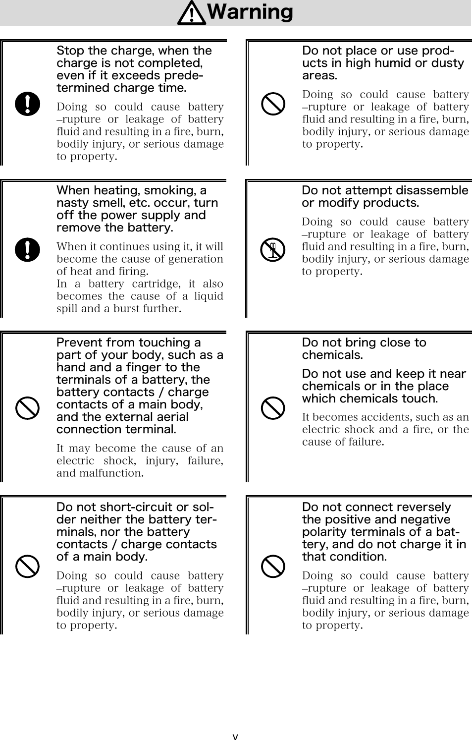 v Warning   Stop the charge, when the charge is not completed, even if it exceeds prede-termined charge time. Doing  so  could  cause  battery &ndash;rupture  or  leakage  of  battery fluid and resulting in a fire, burn, bodily injury, or serious damage to property.   Do not place or use prod-ucts in high humid or dusty areas. Doing so could cause battery &ndash;rupture  or  leakage  of  battery fluid and resulting in a fire, burn, bodily injury, or serious damage to property.   When heating, smoking, a nasty smell, etc. occur, turn off the power supply and remove the battery. When it continues using it, it will become the cause of generation of heat and firing. In a battery cartridge, it also becomes  the  cause  of  a  liquid spill and a burst further.   Do not attempt disassemble or modify products. Doing  so  could  cause  battery &ndash;rupture  or  leakage  of  battery fluid and resulting in a fire, burn, bodily injury, or serious damage to property.   Prevent from touching a part of your body, such as a hand and a finger to the terminals of a battery, the battery contacts / charge contacts of a main body, and the external aerial connection terminal. It may become the cause of an electric  shock,  injury,  failure, and malfunction.   Do not bring close to chemicals. Do not use and keep it near chemicals or in the place which chemicals touch. It becomes accidents, such as an electric shock and a fire, or the cause of failure.   Do not short-circuit or sol-der neither the battery ter-minals, nor the battery contacts / charge contacts of a main body. Doing  so  could  cause  battery &ndash;rupture  or  leakage  of  battery fluid and resulting in a fire, burn, bodily injury, or serious damage to property.   Do not connect reversely the positive and negative polarity terminals of a bat-tery, and do not charge it in that condition. Doing so could cause battery &ndash;rupture  or  leakage  of  battery fluid and resulting in a fire, burn, bodily injury, or serious damage to property.  