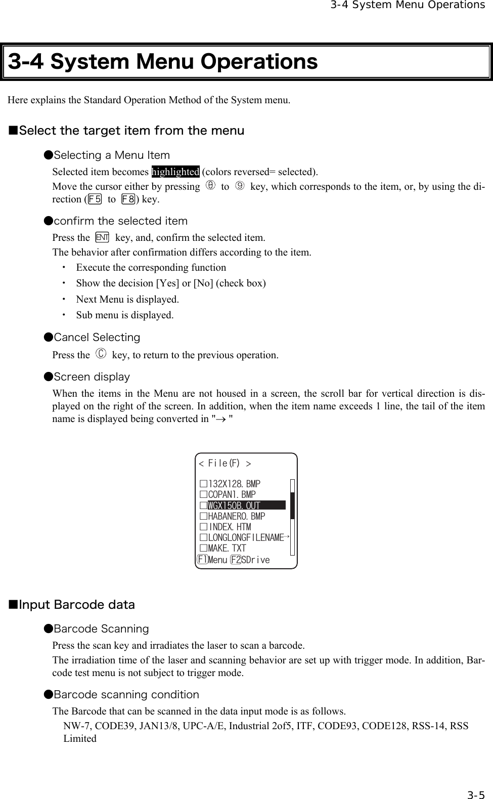   3-4 System Menu Operations   3-5 3-4 System Menu Operations Here explains the Standard Operation Method of the System menu.  ■Select the target item from the menu ●Selecting a Menu Item Selected item becomes highlighted (colors reversed= selected). Move the cursor either by pressing  to    key, which corresponds to the item, or, by using the di-rection (  to  ) key. ●confirm the selected item Press the    key, and, confirm the selected item. The behavior after confirmation differs according to the item. ・  Execute the corresponding function ・  Show the decision [Yes] or [No] (check box) ・  Next Menu is displayed. ・  Sub menu is displayed. ●Cancel Selecting   Press the    key, to return to the previous operation. ●Screen display When the items in the Menu are not housed in a screen, the scroll bar for vertical direction is dis-played on the right of the screen. In addition, when the item name exceeds 1 line, the tail of the item name is displayed being converted in "&rarr; "  (KNG( ǫ*#$#0'41$/2ǫ%12#0$/2ǫ+0&amp;':*6/ǫ.10).10)(+.'0#/'ǫ/#-'6:6ǽ/GPWǽ5&amp;TKXG( (ǫ:$/2ǫ9):$176  ■Input Barcode data   ●Barcode Scanning Press the scan key and irradiates the laser to scan a barcode. The irradiation time of the laser and scanning behavior are set up with trigger mode. In addition, Bar-code test menu is not subject to trigger mode. ●Barcode scanning condition The Barcode that can be scanned in the data input mode is as follows. NW-7, CODE39, JAN13/8, UPC-A/E, Industrial 2of5, ITF, CODE93, CODE128, RSS-14, RSS Limited 