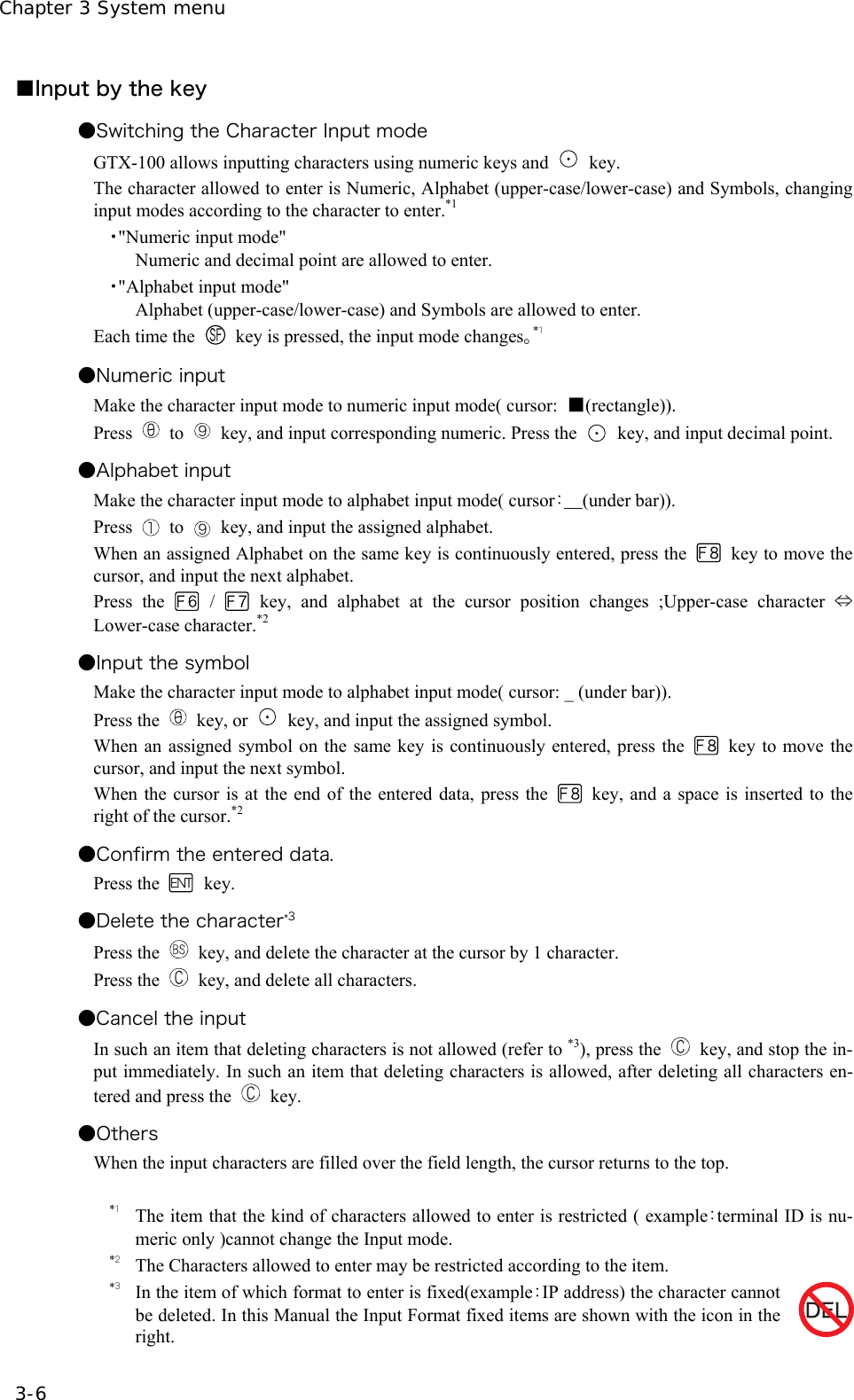 Chapter 3 System menu 3-6 ■Input by the key ●Switching the Character Input mode   GTX-100 allows inputting characters using numeric keys and   key. The character allowed to enter is Numeric, Alphabet (upper-case/lower-case) and Symbols, changing input modes according to the character to enter.*1 ・"Numeric input mode" Numeric and decimal point are allowed to enter. ・"Alphabet input mode" Alphabet (upper-case/lower-case) and Symbols are allowed to enter. Each time the    key is pressed, the input mode changes。*１ ●Numeric input   Make the character input mode to numeric input mode( cursor:  ■(rectangle)). Press  to    key, and input corresponding numeric. Press the    key, and input decimal point. ●Alphabet input Make the character input mode to alphabet input mode( cursor：＿(under bar)). Press   to    key, and input the assigned alphabet. When an assigned Alphabet on the same key is continuously entered, press the    key to move the cursor, and input the next alphabet. Press the   /   key, and alphabet at the cursor position changes ;Upper-case character &hArr; Lower-case character.*2 ●Input the symbol Make the character input mode to alphabet input mode( cursor: _ (under bar)). Press the  key, or   key, and input the assigned symbol. When an assigned symbol on the same key is continuously entered, press the    key to move the cursor, and input the next symbol. When the cursor is at the end of the entered data, press the   key, and a space is inserted to the right of the cursor.*2 ●Confirm the entered data. Press the  key. ●Delete the character*3 Press the    key, and delete the character at the cursor by 1 character.   Press the    key, and delete all characters. ●Cancel the input In such an item that deleting characters is not allowed (refer to *3), press the    key, and stop the in-put immediately. In such an item that deleting characters is allowed, after deleting all characters en-tered and press the   key. ●Others When the input characters are filled over the field length, the cursor returns to the top.  *１ The item that the kind of characters allowed to enter is restricted ( example：terminal ID is nu-meric only )cannot change the Input mode. *２ The Characters allowed to enter may be restricted according to the item.   *３ In the item of which format to enter is fixed(example：IP address) the character cannot be deleted. In this Manual the Input Format fixed items are shown with the icon in the right. 