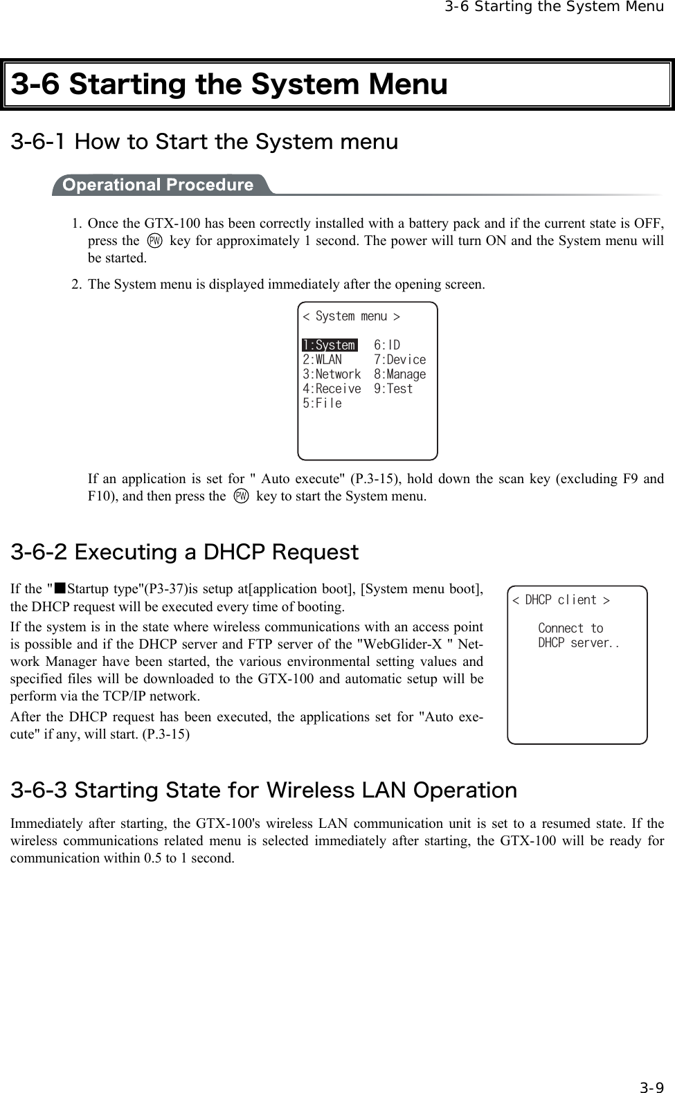   3-6 Starting the System Menu   3-9 3-6 Starting the System Menu 3-6-1 How to Start the System menu  1. Once the GTX-100 has been correctly installed with a battery pack and if the current state is OFF, press the    key for approximately 1 second. The power will turn ON and the System menu will be started. 2.  The System menu is displayed immediately after the opening screen. 5[UVGOOGPW 0GVYQTM/CPCIG4GEGKXG6GUV5[UVGO+&amp;9.#0&amp;GXKEG(KNG   If an application is set for " Auto execute" (P.3-15), hold down the scan key (excluding F9 and F10), and then press the    key to start the System menu.  3-6-2 Executing a DHCP Request If the "■Startup type"(P3-37)is setup at[application boot], [System menu boot], the DHCP request will be executed every time of booting. If the system is in the state where wireless communications with an access point is possible and if the DHCP server and FTP server of the "WebGlider-X " Net-work Manager have been started, the various environmental setting values and specified files will be downloaded to the GTX-100 and automatic setup will be perform via the TCP/IP network. After the DHCP request has been executed, the applications set for "Auto exe-cute" if any, will start. (P.3-15) &amp;*%2ENKGPV &amp;*%2UGTXGT%QPPGEVVQ  3-6-3 Starting State for Wireless LAN Operation Immediately after starting, the GTX-100's wireless LAN communication unit is set to a resumed state. If the wireless communications related menu is selected immediately after starting, the GTX-100 will be ready for communication within 0.5 to 1 second.  