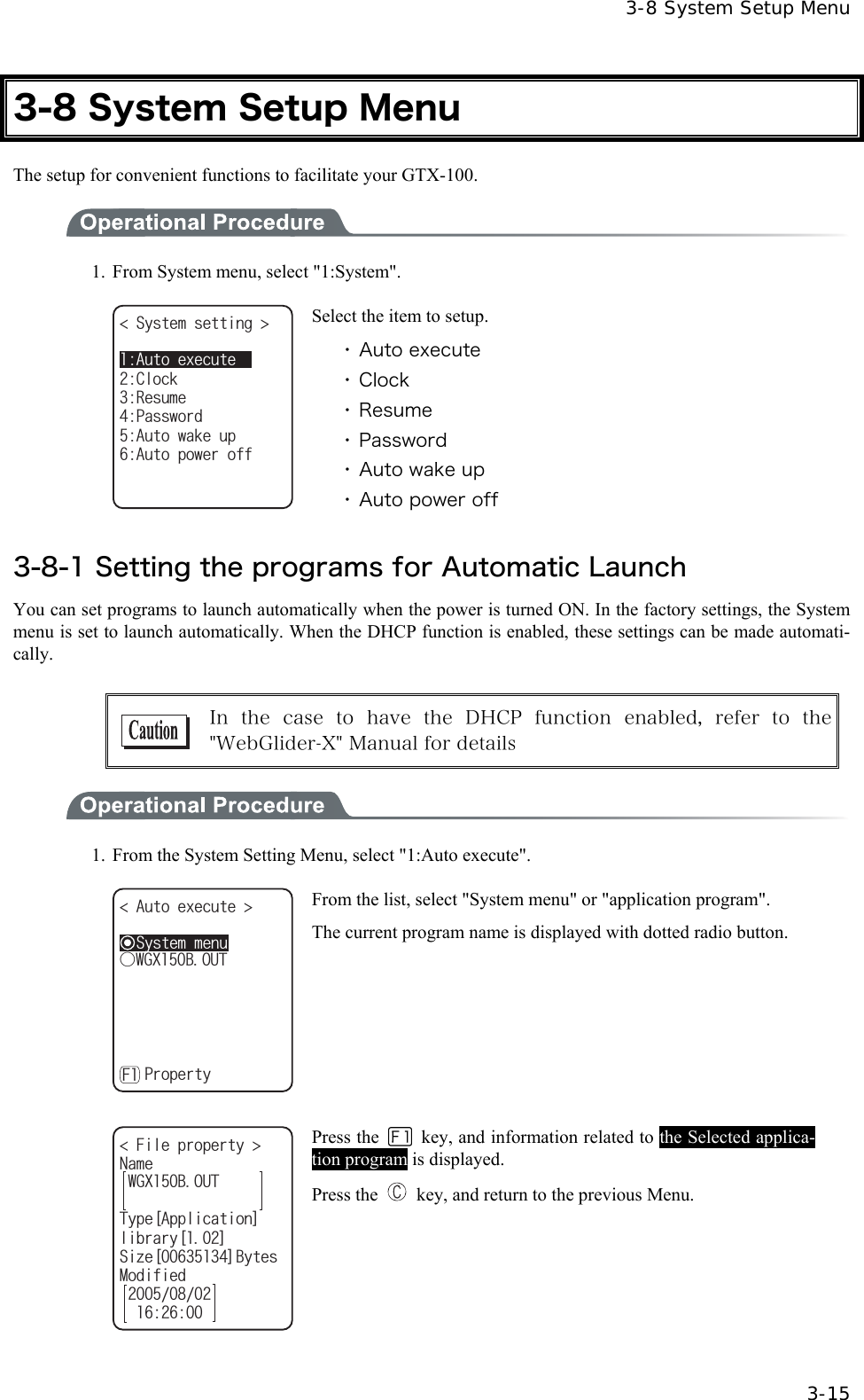  3-8 System Setup Menu  3-15 3-8 System Setup Menu The setup for convenient functions to facilitate your GTX-100.  1.  From System menu, select "1:System". 5[UVGOUGVVKPI 4GUWOG2CUUYQTF%NQEM#WVQYCMGWR#WVQRQYGTQHH#WVQGZGEWVG Select the item to setup. ・ Auto execute ・ Clock ・ Resume ・ Password ・ Auto wake up ・ Auto power off  3-8-1 Setting the programs for Automatic Launch You can set programs to launch automatically when the power is turned ON. In the factory settings, the System menu is set to launch automatically. When the DHCP function is enabled, these settings can be made automati-cally.   In  the  case  to  have  the  DHCP  function  enabled,  refer  to  the "WebGlider-X" Manual for details  1.  From the System Setting Menu, select "1:Auto execute".   ǽ5[UVGOOGPW#WVQGZGEWVG ǽ2TQRGTV[(ǲ9):$176 From the list, select "System menu" or "application program". The current program name is displayed with dotted radio button.   (KNGRTQRGTV[ 0COG6[RG=#RRNKECVKQP?NKDTCT[=?5K\G=?$[VGU/QFKHKGF9):$176 Press the   key, and information related to the Selected applica-tion program is displayed. Press the    key, and return to the previous Menu. 