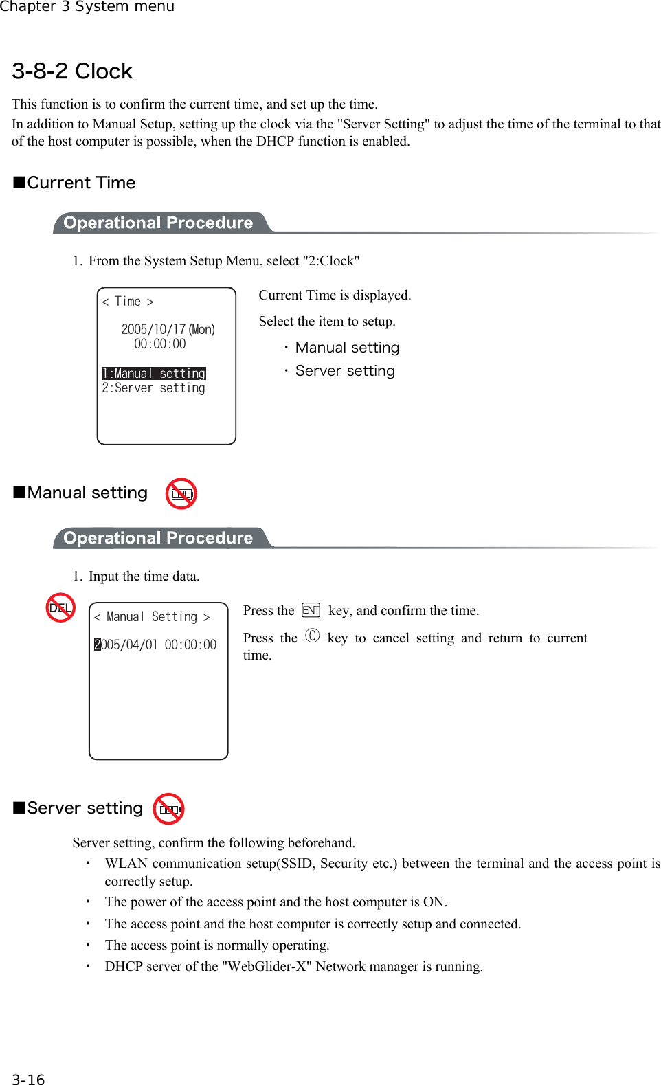 Chapter 3 System menu 3-16 3-8-2 Clock This function is to confirm the current time, and set up the time. In addition to Manual Setup, setting up the clock via the "Server Setting" to adjust the time of the terminal to that of the host computer is possible, when the DHCP function is enabled.  ■Current Time  1.  From the System Setup Menu, select "2:Clock"   6KOG /CPWCNUGVVKPI5GTXGTUGVVKPI/QP Current Time is displayed.   Select the item to setup. ・ Manual setting ・ Server setting  ■Manual setting      1.  Input the time data. /CPWCN5GVVKPI  Press the    key, and confirm the time. Press the   key to cancel setting and return to current time.  ■Server setting   Server setting, confirm the following beforehand. ・  WLAN communication setup(SSID, Security etc.) between the terminal and the access point is correctly setup.   ・  The power of the access point and the host computer is ON.   ・  The access point and the host computer is correctly setup and connected.   ・  The access point is normally operating. ・  DHCP server of the "WebGlider-X" Network manager is running. 