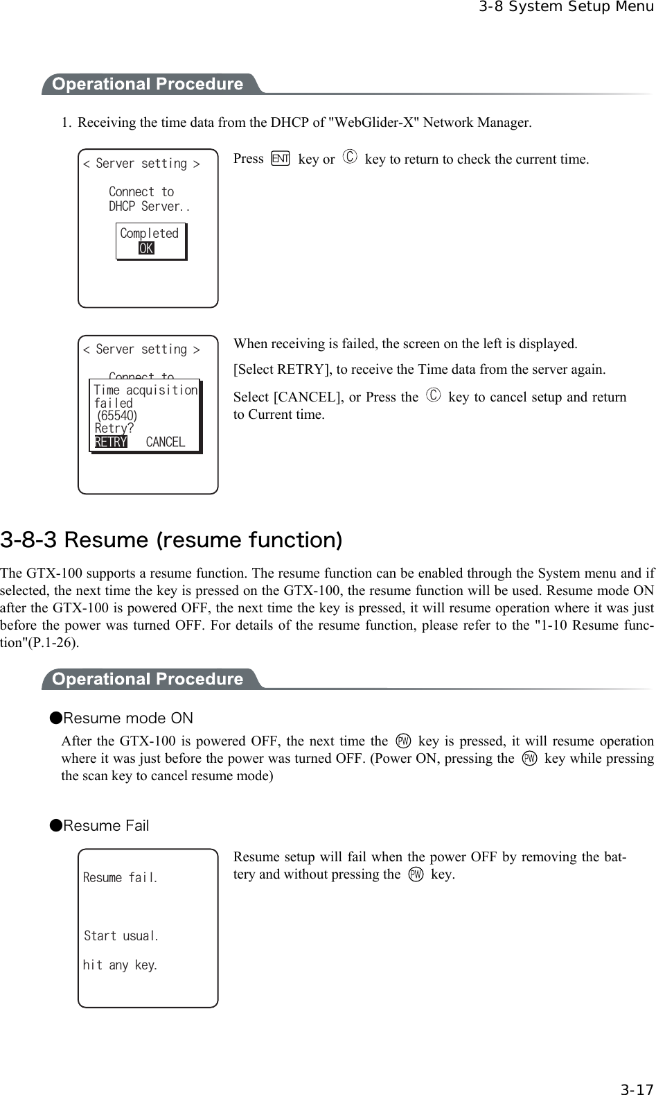  3-8 System Setup Menu  3-17  1.  Receiving the time data from the DHCP of "WebGlider-X" Network Manager. 5GTXGTUGVVKPI &amp;*%25GTXGT%QPPGEVVQ%QORNGVGF1- Press   key or    key to return to check the current time.  %QPPGEVVQ6KOGCESWKUKVKQPHCKNGF4GVT[!5GTXGTUGVVKPI 4'64;%#0%'. When receiving is failed, the screen on the left is displayed. [Select RETRY], to receive the Time data from the server again. Select [CANCEL], or Press the    key to cancel setup and return to Current time.  3-8-3 Resume (resume function) The GTX-100 supports a resume function. The resume function can be enabled through the System menu and if selected, the next time the key is pressed on the GTX-100, the resume function will be used. Resume mode ON after the GTX-100 is powered OFF, the next time the key is pressed, it will resume operation where it was just before the power was turned OFF. For details of the resume function, please refer to the "1-10 Resume func-tion"(P.1-26).  ●Resume mode ON After the GTX-100 is powered OFF, the next time the    key is pressed, it will resume operation where it was just before the power was turned OFF. (Power ON, pressing the   key while pressing the scan key to cancel resume mode)  ●Resume Fail 4GUWOGHCKNJKVCP[MG[5VCTVWUWCN Resume setup will fail when the power OFF by removing the bat-tery and without pressing the   key.    