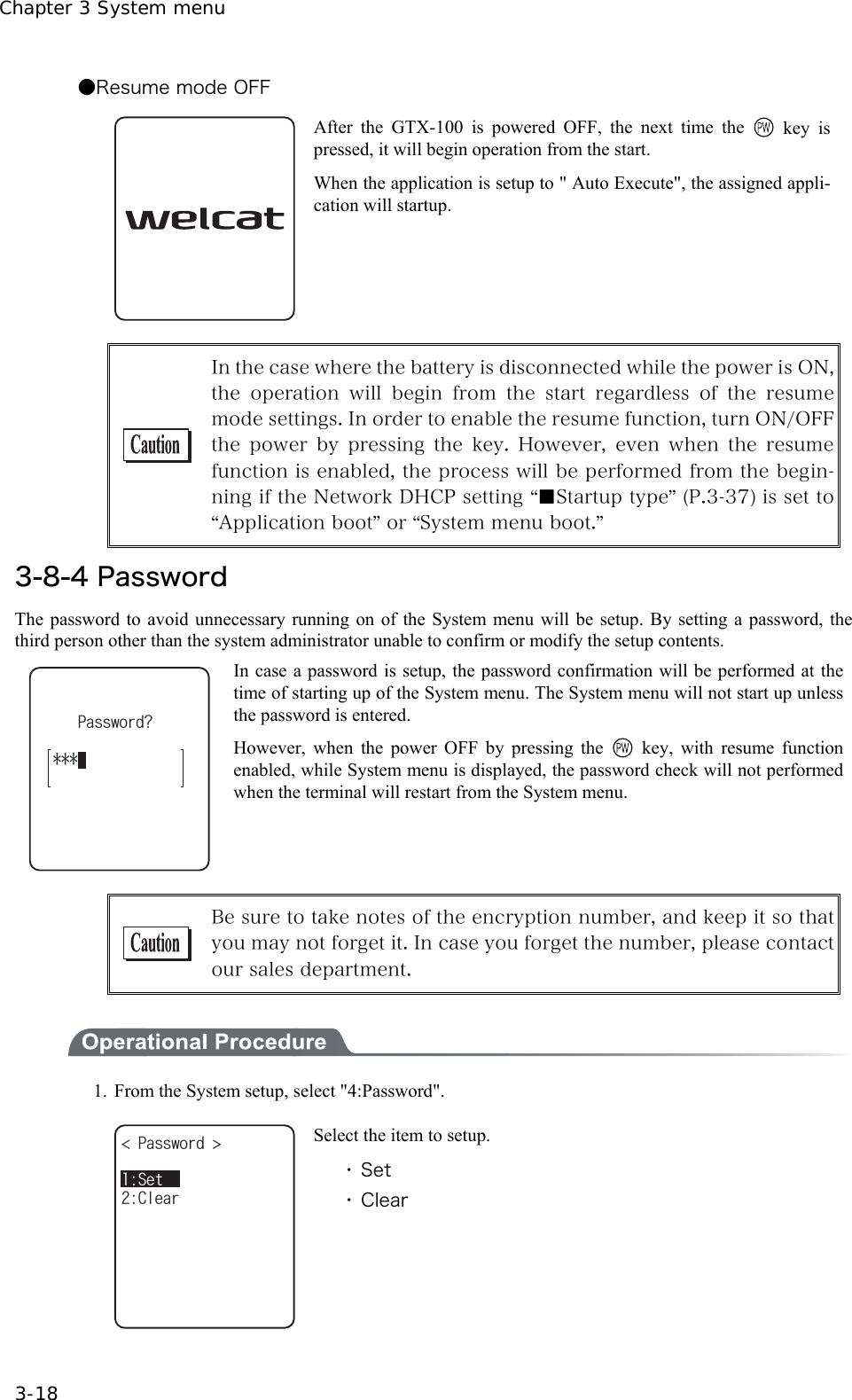 Chapter 3 System menu 3-18 ●Resume mode OFF  After the GTX-100 is powered OFF, the next time the   key is pressed, it will begin operation from the start.   When the application is setup to " Auto Execute", the assigned appli-cation will startup.   In the case where the battery is disconnected while the power is ON, the  operation  will  begin  from  the  start  regardless  of  the  resume mode settings. In order to enable the resume function, turn ON/OFF the  power  by  pressing  the  key.  However,  even  when  the  resume function is enabled, the process will be performed from the begin-ning if the Network DHCP setting &ldquo;■Startup type&rdquo; (P.3-37) is set to &ldquo;Application boot&rdquo; or &ldquo;System menu boot.&rdquo;  3-8-4 Password The password to avoid unnecessary running on of the System menu will be setup. By setting a password, the third person other than the system administrator unable to confirm or modify the setup contents. 2CUUYQTF!In case a password is setup, the password confirmation will be performed at the time of starting up of the System menu. The System menu will not start up unless the password is entered. However, when the power OFF by pressing the  key, with resume function enabled, while System menu is displayed, the password check will not performed when the terminal will restart from the System menu.   Be sure to take notes of the encryption number, and keep it so that you may not forget it. In case you forget the number, please contact our sales department.   1.  From the System setup, select "4:Password". 2CUUYQTF %NGCT5GV Select the item to setup. ・ Set ・ Clear 