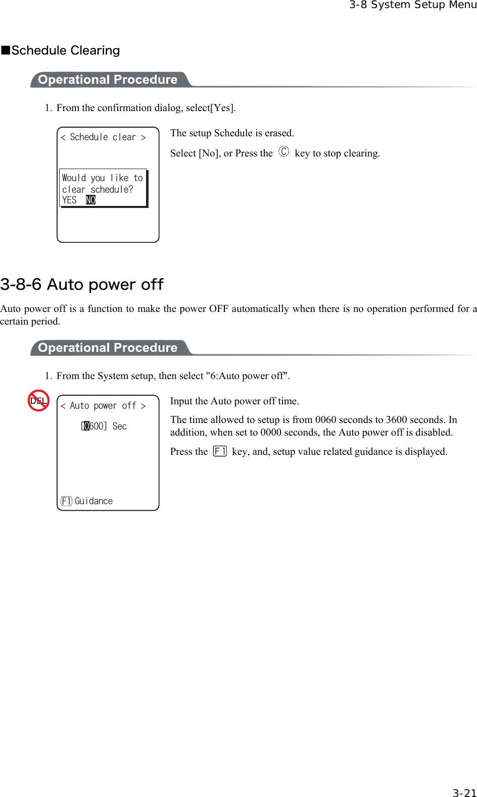  3-8 System Setup Menu  3-21 ■Schedule Clearing  1.  From the confirmation dialog, select[Yes]. 5EJGFWNGENGCT 9QWNF[QWNKMGVQENGCTUEJGFWNG!;'501 The setup Schedule is erased. Select [No], or Press the    key to stop clearing.  3-8-6 Auto power off Auto power off is a function to make the power OFF automatically when there is no operation performed for a certain period.  1.  From the System setup, then select "6:Auto power off". ᵘᵚ5GE#WVQRQYGTQHH ǽ)WKFCPEG( Input the Auto power off time. The time allowed to setup is from 0060 seconds to 3600 seconds. In addition, when set to 0000 seconds, the Auto power off is disabled.Press the    key, and, setup value related guidance is displayed.  