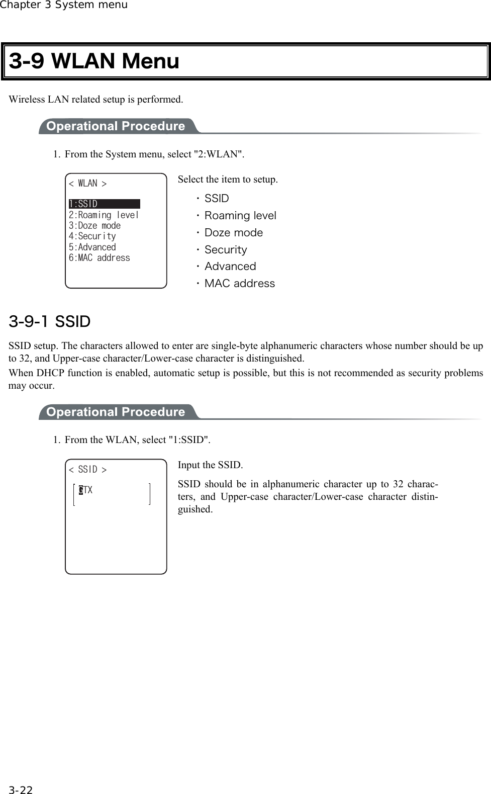 Chapter 3 System menu 3-22 3-9 WLAN Menu Wireless LAN related setup is performed.  1.  From the System menu, select "2:WLAN". 4QCOKPINGXGN9.#0 &amp;Q\GOQFG5GEWTKV[#FXCPEGF/#%CFFTGUU55+&amp; Select the item to setup. ・ SSID ・ Roaming level ・ Doze mode ・ Security ・ Advanced ・ MAC address  3-9-1 SSID SSID setup. The characters allowed to enter are single-byte alphanumeric characters whose number should be up to 32, and Upper-case character/Lower-case character is distinguished. When DHCP function is enabled, automatic setup is possible, but this is not recommended as security problems may occur.  1.  From the WLAN, select "1:SSID". )6:55+&amp;  Input the SSID. SSID should be in alphanumeric character up to 32 charac-ters, and Upper-case character/Lower-case character distin-guished.  