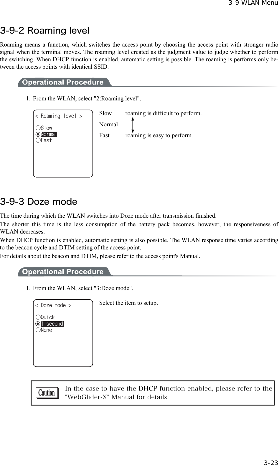  3-9 WLAN Menu  3-23 3-9-2 Roaming level Roaming means a function, which switches the access point by choosing the access point with stronger radio signal when the terminal moves. The roaming level created as the judgment value to judge whether to perform the switching. When DHCP function is enabled, automatic setting is possible. The roaming is performs only be-tween the access points with identical SSID.    1.  From the WLAN, select "2:Roaming level". ǽ0QTOCN4QCOKPINGXGN ǲ(CUVǲ5NQY Slow    roaming is difficult to perform. Normal Fast  roaming is easy to perform.  3-9-3 Doze mode The time during which the WLAN switches into Doze mode after transmission finished. The shorter this time is the less consumption of the battery pack becomes, however, the responsiveness of WLAN decreases. When DHCP function is enabled, automatic setting is also possible. The WLAN response time varies according to the beacon cycle and DTIM setting of the access point. For details about the beacon and DTIM, please refer to the access point's Manual.  1.  From the WLAN, select "3:Doze mode". ǽUGEQPFǲ3WKEM&amp;Q\GOQFG ǲ0QPG Select the item to setup.   In the case to have the DHCP function enabled, please refer to the "WebGlider-X" Manual for details  