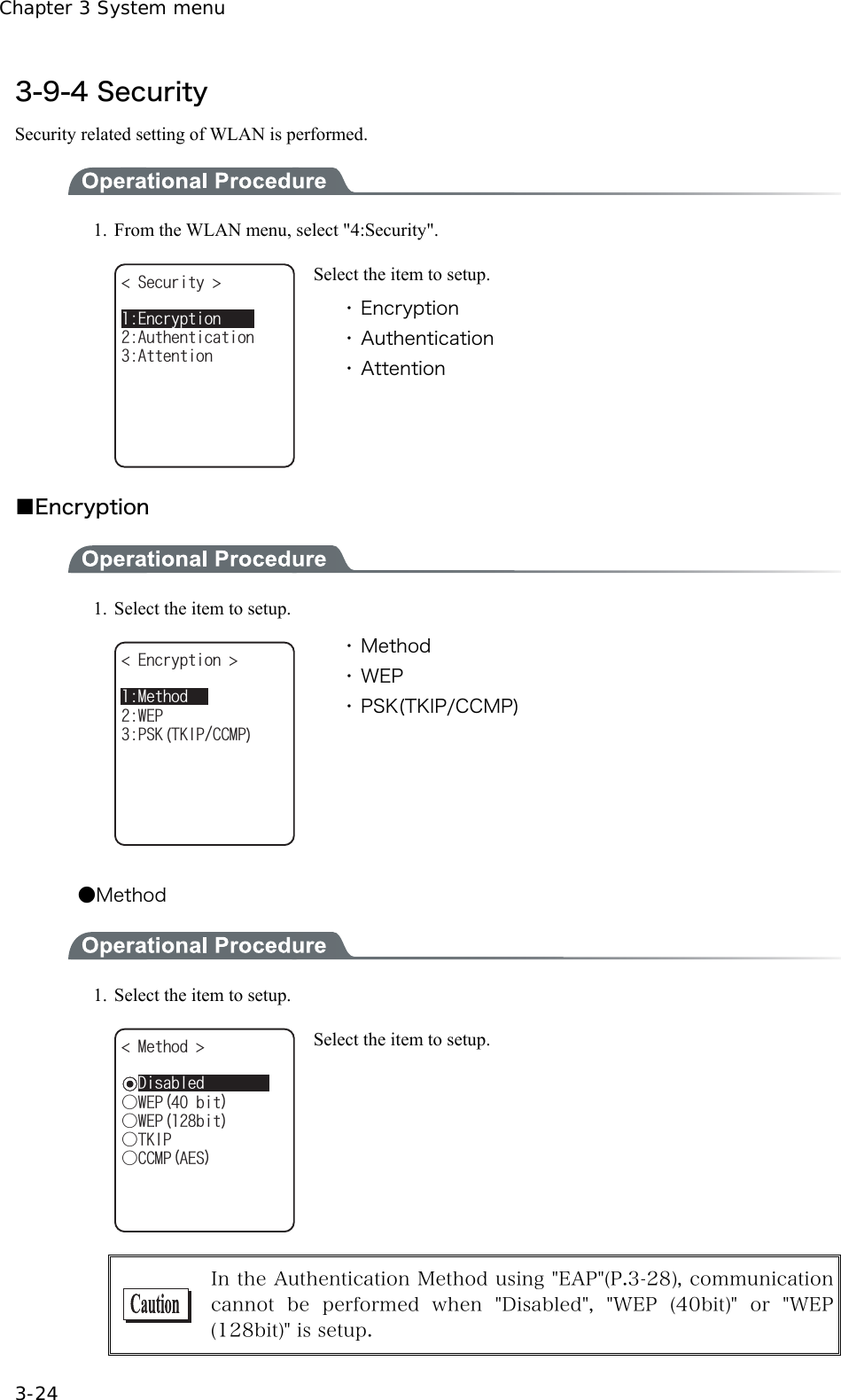 Chapter 3 System menu 3-24 3-9-4 Security Security related setting of WLAN is performed.  1.  From the WLAN menu, select "4:Security". 5GEWTKV[ #VVGPVKQP#WVJGPVKECVKQP'PET[RVKQP Select the item to setup. ・ Encryption ・ Authentication ・ Attention  ■Encryption  1.  Select the item to setup. 'PET[RVKQP 25-6-+2%%/29'2/GVJQF ・ Method ・ WEP ・ PSK(TKIP/CCMP)  ●Method  1.  Select the item to setup. ǽ&amp;KUCDNGFǲ9'2DKV/GVJQF ǲ9'2DKVǲ6-+2ǲ%%/2#'5 Select the item to setup.   In the Authentication Method using "EAP"(P.3-28), communication cannot  be  performed  when  "Disabled",  "WEP  (40bit)"  or  "WEP(128bit)" is setup. 